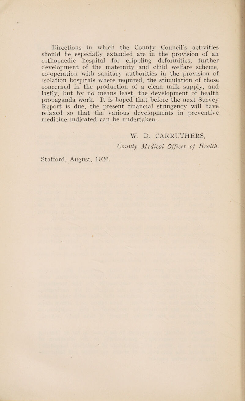 Directions in which the County Council's activities should be especially extended are in the provision of an orthopaedic hospital for crippling deformities, further development of the maternity and child welfare scheme, co-operation with sanitary authorities in the provision of isolation hospitals where required, the stimulation of those concerned in the production of a clean milk supply, and lastly, but by no means least, the development of health propaganda work. It is hoped that before the next Survey Report is due, the present financial stringency will have relaxed so that the various developments in preventive medicine indicated can be undertaken. W. D. CARRUTHERS, County Medical Officer of Health. Stafford, August, 1926.