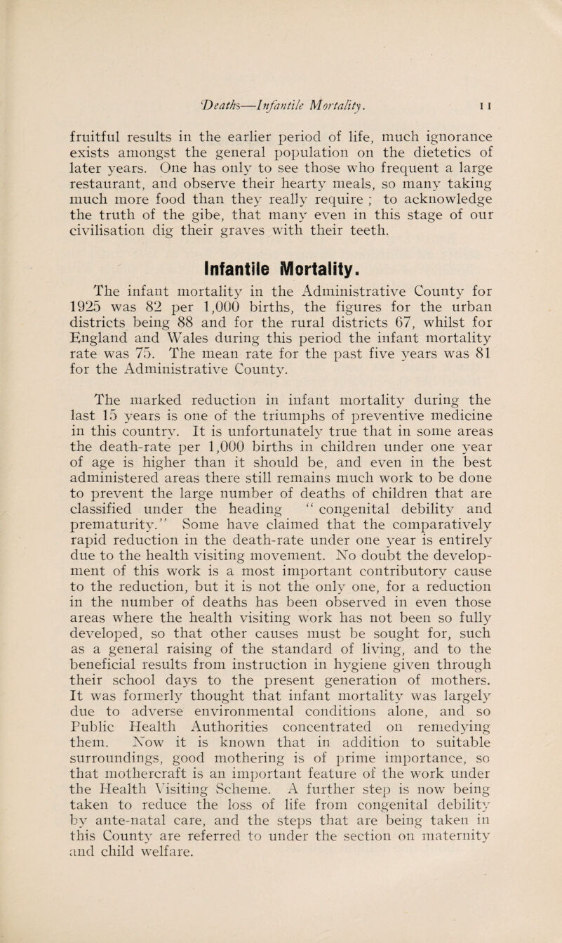fruitful results in the earlier period of life, much ignorance exists amongst the general population on the dietetics of later years. One has only to see those who frequent a large restaurant, and observe their hearty meals, so many taking much more food than they really require ; to acknowledge the truth of the gibe, that many even in this stage of our civilisation dig their graves with their teeth. Infantile Mortality. The infant mortality in the Administrative County for 1925 was 82 per 1,000 births, the figures for the urban districts being 88 and for the rural districts 67, whilst for Kngland and Wales during this period the infant mortality rate was 75. The mean rate for the past five years was 81 for the Administrative County. The marked reduction in infant mortality during the last 15 years is one of the triumphs of preventive medicine in this country. It is unfortunately true that in some areas the death-rate per 1,000 births in children under one year of age is higher than it should be, and even in the best administered areas there still remains much work to be done to prevent the large number of deaths of children that are classified under the heading “ congenital debility and prematurity/’ Some have claimed that the comparatively rapid reduction in the death-rate under one year is entirely due to the health visiting movement. No doubt the develop¬ ment of this work is a most important contributory cause to the reduction, but it is not the only one, for a reduction in the number of deaths has been observed in even those areas where the health visiting work has not been so fully developed, so that other causes must be sought for, such as a general raising of the standard of living, and to the beneficial results from instruction in hygiene given through their school days to the present generation of mothers. It was formerly thought that infant mortality was largely due to adverse environmental conditions alone, and so Public Health Authorities concentrated on remedying them. Now it is known that in addition to suitable surroundings, good mothering is of prime importance, so that mothercraft is an important feature of the work under the Health Visiting Scheme. A further step is now being taken to reduce the loss of life from congenital debility by ante-natal care, and the steps that are being taken in this County are referred to under the section on maternity and child welfare.