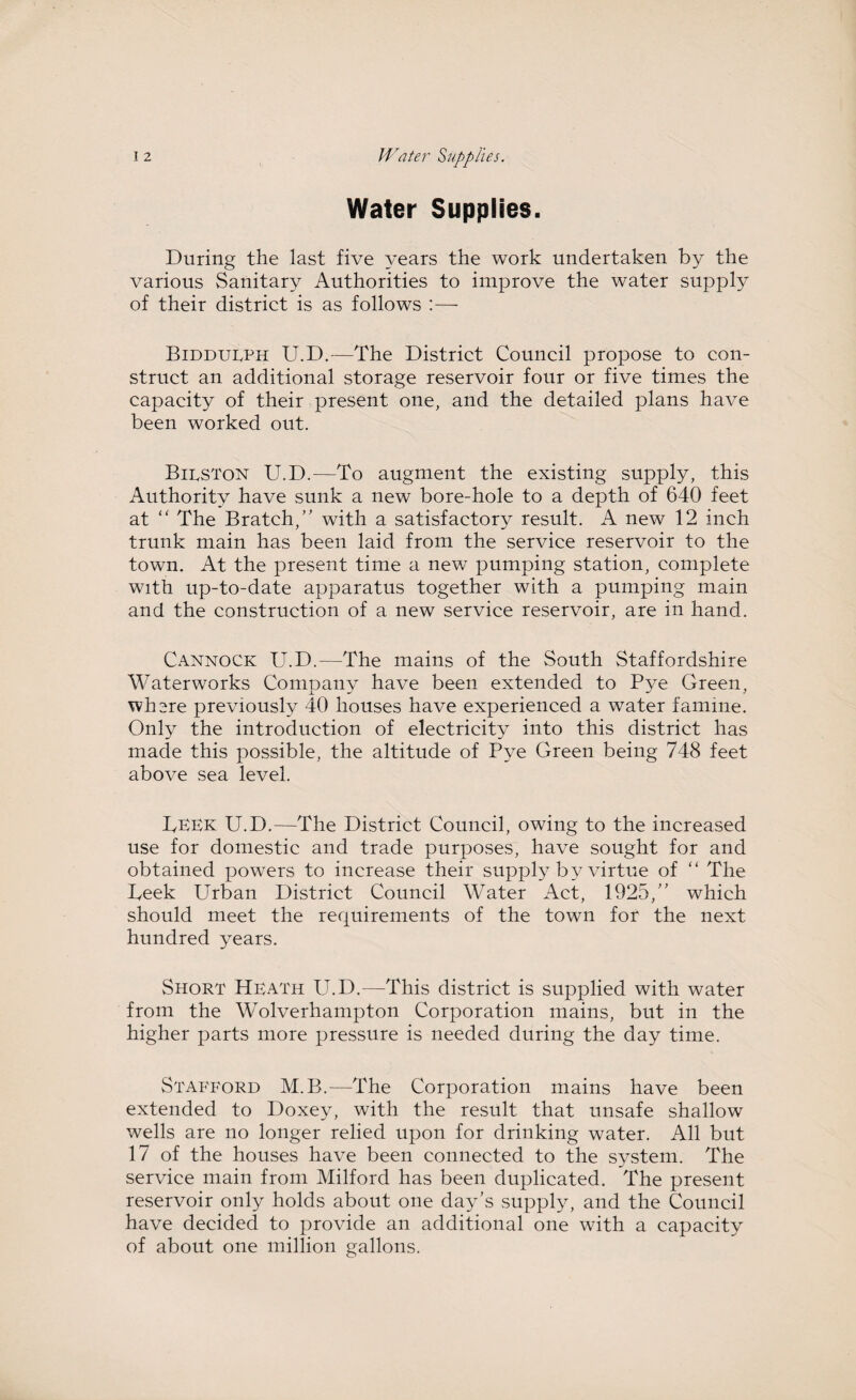 Water Supplies. During the last five years the work undertaken by the various Sanitary Authorities to improve the water supply of their district is as follows :— Biddueph U.D.—The District Council propose to con¬ struct an additional storage reservoir four or five times the capacity of their present one, and the detailed plans have been worked out. Bieston U.D.—To augment the existing supply, this Authority have sunk a new bore-hole to a depth of 640 feet at “ The Bratch,” with a satisfactory result. A new 12 inch trunk main has been laid from the service reservoir to the town. At the present time a new pumping station, complete with up-to-date apparatus together with a pumping main and the construction of a new service reservoir, are in hand. Cannock U.D.—The mains of the South Staffordshire Waterworks Company have been extended to Pye Green, where previously 40 houses have experienced a water famine. Only the introduction of electricity into this district has made this possible, the altitude of Pye Green being 748 feet above sea level. PEEK U.D.—The District Council, owing to the increased use for domestic and trade purposes, have sought for and obtained powers to increase their supply by virtue of “ The Peek Urban District Council Water Act, 1925,” which should meet the requirements of the town fot the next hundred years. Short Heath U.D.—This district is supplied with water from the Wolverhampton Corporation mains, but in the higher parts more pressure is needed during the day time. Stafford M.B.—The Corporation mains have been extended to Doxey, with the result that unsafe shallow wells are no longer relied upon for drinking water. All but 17 of the houses have been connected to the system. The service main from Milford has been duplicated. The present reservoir only holds about one day’s supply, and the Council have decided to provide an additional one with a capacity of about one million gallons.