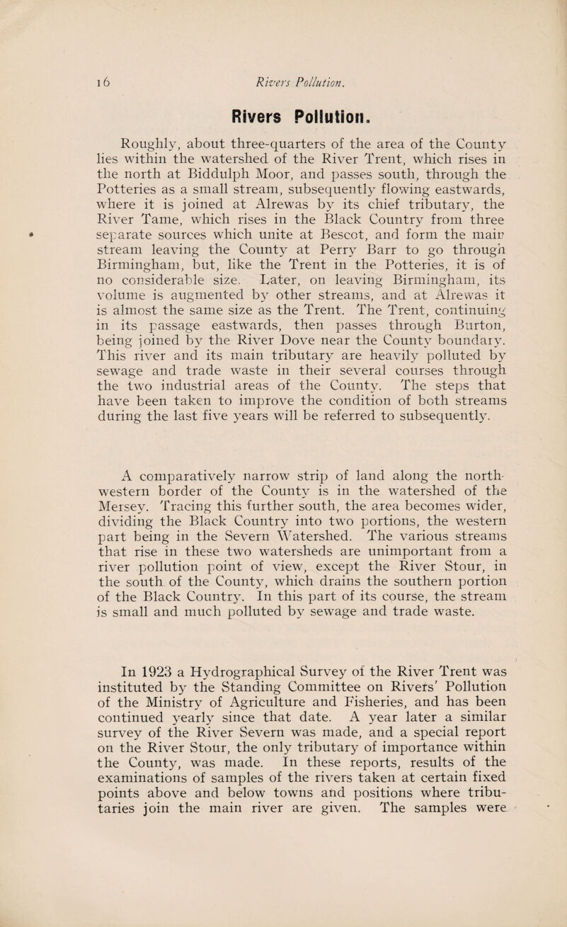 Rivers Pollution. Roughly, about three-quarters of the area of the County lies within the watershed of the River Trent, which rises in the north at Biddulph Moor, and passes south, through the Potteries as a small stream, subsequently flowing eastwards, where it is joined at Alrewas by its chief tributary, the River Tame, which rises in the Black Country from three separate sources which unite at Bescot, and form the main stream leaving the County at Perry Barr to go through Birmingham, but, like the Trent in the Potteries, it is of no considerable size. Later, on leaving Birmingham, its volume is augmented b}^ other streams, and at Alrewas it is almost the same size as the Trent. The Trent, continuing in its passage eastwards, then passes through Burton, being joined by the River Dove near the County boundary. This river and its main tributary are heavily polluted by sewage and trade waste in their several courses through the two industrial areas of the County. The steps that have been taken to improve the condition of both streams during the last five years will be referred to subsequently. A comparatively narrow strip of land along the north¬ western border of the County is in the watershed of the Mersey. Tracing this further south, the area becomes wider, dividing the Black Country into two portions, the western part being in the Severn Watershed. The various streams that rise in these two watersheds are unimportant from a river pollution point of view, except the River Stour, in the south of the County, which drains the southern portion of the Black Country. In this part of its course, the stream is small and much polluted by sewage and trade waste. In 1923 a Hydrographical Survey of the River Trent was instituted by the Standing Committee on Rivers' Pollution of the Ministry of Agriculture and Fisheries, and has been continued yearly since that date. A year later a similar survey of the River Severn was made, and a special report on the River Stour, the only tributary of importance within the County, was made. In these reports, results of the examinations of samples of the rivers taken at certain fixed points above and below towns and positions where tribu¬ taries join the main river are given. The samples were