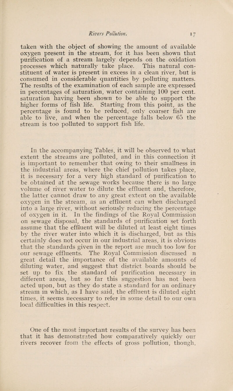 taken with the object of showing the amount of available oxygen present in the stream, for it has been shown that purification of a stream largely depends on the oxidation processes which naturally take place. This natural con¬ stituent of water is present in excess in a clean river, but is consumed in considerable quantities by polluting matters. The results of the examination of each sample are expressed in percentages of saturation, water containing 100 per cent, saturation having been shown to be able to support the higher forms of fish life. Starting from this point, as the percentage is found to be reduced, only coarser fish are able to live, and when the percentage falls below 65 the stream is too polluted to support fish life. In the accompanying Tables, it will be observed to what extent the streams are polluted, and in this connection it is important to remember that owing to their smallness in the industrial areas, where the chief pollution takes place, it is necessary for a very high standard of purification to be obtained at the sewage works because there is no large volume of river water to dilute the effluent and, therefore, the latter cannot draw to any great extent on the available oxygen in the stream, as an effluent can when discharged into a large river, without seriously reducing the percentage of oxygen in it. In the findings of the Royal Commission on sewage disposal, the standards of purification set forth assume that the effluent will be diluted at least eight times by the river water into which it is discharged, but as this certainly does not occur in our industrial areas, it is obvious that the standards given in the report are much too low for our sewage effluents. The Royal Commission discussed n great detail the importance of the available amounts of diluting water, and suggest that district boards should be set up to fix the standard of purification necessary in different areas, but so far this suggestion has not been acted upon, but as they do state a standard for an ordinary stream in which, as I have said, the effluent is diluted eight times, it seems necessary to refer in some detail to our own local difficulties in this respect. One of the most important results of the survey has been that it has demonstrated how comparatively quickly our rivers recover from the effects of gross pollution, though,