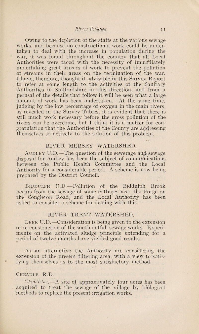 Owing to the depletion of the staffs at the various sewage works, and because no constructional work could be under¬ taken to deal with the increase in population during the war, it was found throughout the country that all Local Authorities were faced with the necessity of immediately undertaking great arrears of work to prevent the pollution of streams in their areas on the termination of the war. I have, therefore, thought it advisable in this Survey Report to refer at some length to the activities of the Sanitary Authorities in Staffordshire in this direction, and from a perusal of the details that follow it will be seen what a large amount of work has been undertaken. At the same time, judging by the low percentage of oxygen in the main rivers, as revealed in the Survey Tables, it is evident that there is still much work necessary before the gross pollution of the rivers can be overcome, but I think it is a matter for con¬ gratulation that the Authorities of the County are addressing themselves so actively to the solution of this problem. RIVER MERSEY WATERSHED. Audrey U.D.—The question of the sewerage and.sewage disposal for Audley has been the subject of communications between the Public Health Committee and the Local Authority for a considerable period. A scheme is now being prepared by the District Council. Biddueph U.D.—Pollution of the Biddulph Brook occurs from the sewage of some cottages near the Forge on the Congleton Road, and the Local Authority has been asked to consider a scheme for dealing with this. RIVER TRENT WATERSHED. Leek U.D.—Consideration is being given to the extension or re-construction of the south outfall sewage works. Experi¬ ments on the activated sludge principle extending for a period of twelve months have yielded good results. As an alternative the Authority are considering the extension of the present filtering area, with a view to satis¬ fying themselves as to the most satisfactory method. Cheadee R.D. Chcddleton—A site of approximately four acres has been acquired to treat the sewage of the village by biological methods to replace the present irrigation works.