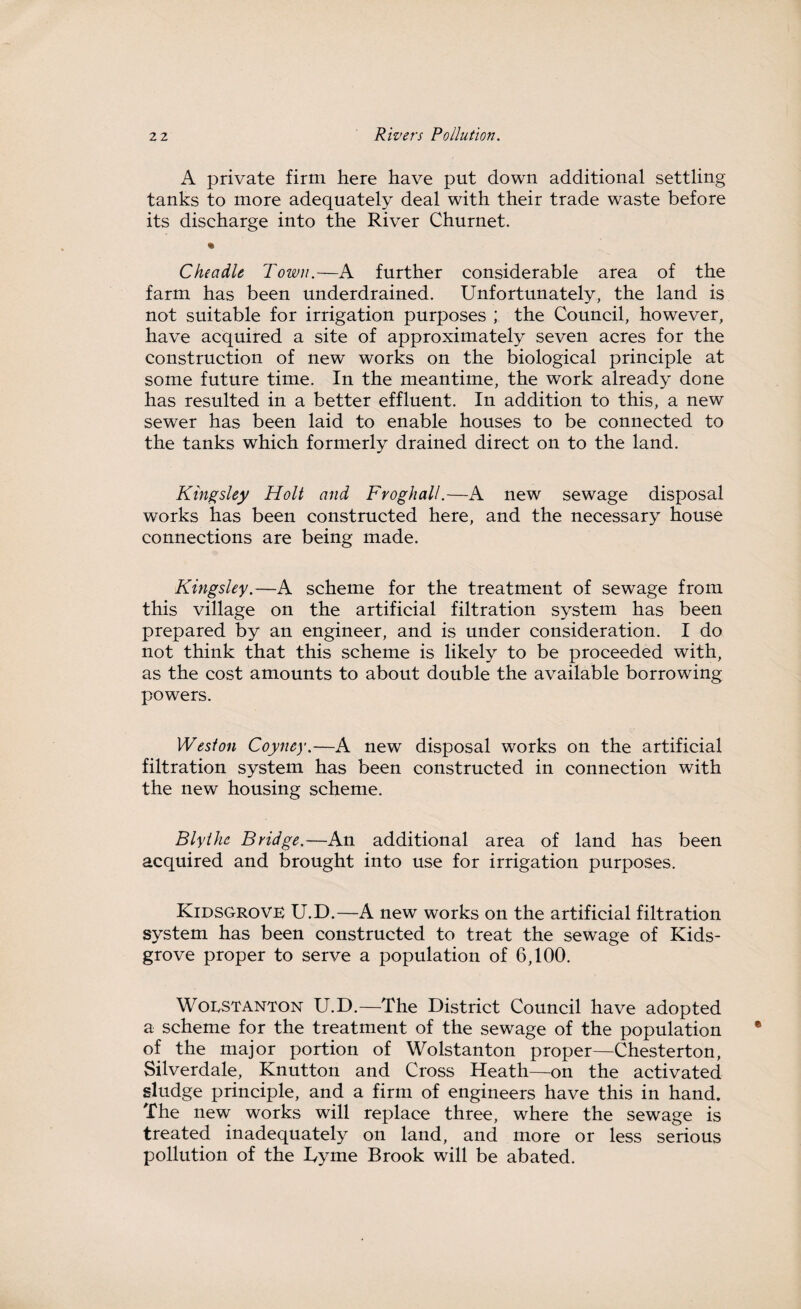 A private firm here have put down additional settling tanks to more adequately deal with their trade waste before its discharge into the River Churnet. % Che a die Town.—A further considerable area of the farm has been underdrained. Unfortunately, the land is not suitable for irrigation purposes ; the Council, however, have acquired a site of approximately seven acres for the construction of new works on the biological principle at some future time. In the meantime, the work already done has resulted in a better effluent. In addition to this, a new sewer has been laid to enable houses to be connected to the tanks which formerly drained direct on to the land. Kingsley Holt and Frog hall.—A new sewage disposal works has been constructed here, and the necessary house connections are being made. Kingsley.—A scheme for the treatment of sewage from this village on the artificial filtration system has been prepared by an engineer, and is under consideration. I do not think that this scheme is likely to be proceeded with, as the cost amounts to about double the available borrowing powers. Weston Coyney.—A new disposal works on the artificial filtration system has been constructed in connection with the new housing scheme. Blythe Bridge.—An additional area of land has been acquired and brought into use for irrigation purposes. Kidsgrove U.D.—A new works on the artificial filtration system has been constructed to treat the sewage of Kids¬ grove proper to serve a population of 6,100. Woestanton U.D.—The District Council have adopted a scheme for the treatment of the sewage of the population of the major portion of Wolstanton proper—Chesterton, Silverdale, Knutton and Cross Heath—on the activated sludge principle, and a firm of engineers have this in hand. The new works will replace three, where the sewage is treated inadequately on land, and more or less serious pollution of the Dyme Brook will be abated.