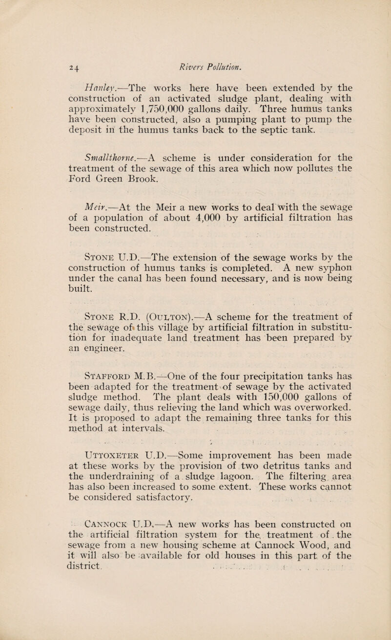 Hanley.—The works here have been extended by the construction of an activated sludge plant, dealing with approximately 1,750,000 gallons daily. Three humus tanks have been constructed, also a pumping plant to pump the deposit in the humus tanks back to the septic tank. Smallthorne.—A scheme is under consideration for the treatment of the sewage of this area which now pollutes the Ford Green Brook. Meiv.—At the Meir a new works to deal with the sewage of a population of about 4,000 by artificial filtration has been constructed. Stone U.D.—The extension of the sewage works by the construction of humus tanks is completed. A new syphon under the canal has been found necessary, and is now being built. Stone R.D. (Oueton).-—A scheme for the treatment of the sewage of this village by artificial filtration in substitu¬ tion for inadequate land treatment has been prepared by an engineer. Stafford M.B.—One of the four precipitation tanks has been adapted for the treatment of sewage by the activated sludge method. The plant deals with 150,000 gallons of sewage daily, thus relieving the land which was overworked. It is proposed to adapt the remaining three tanks for this method at intervals. UttoxETER U.D.—Some improvement has been made at these works by the provision of two detritus tanks and the underdraining of a. sludge lagoon. The filtering area has also been increased to some extent. These works cannot be considered satisfactory. Cannock U.D,—A new works has been constructed on the artificial filtration system for the, treatment of. the sewage from a new housing scheme at Cannock Wood, and it will also be available for old houses in this part of the district. ...... ,f .