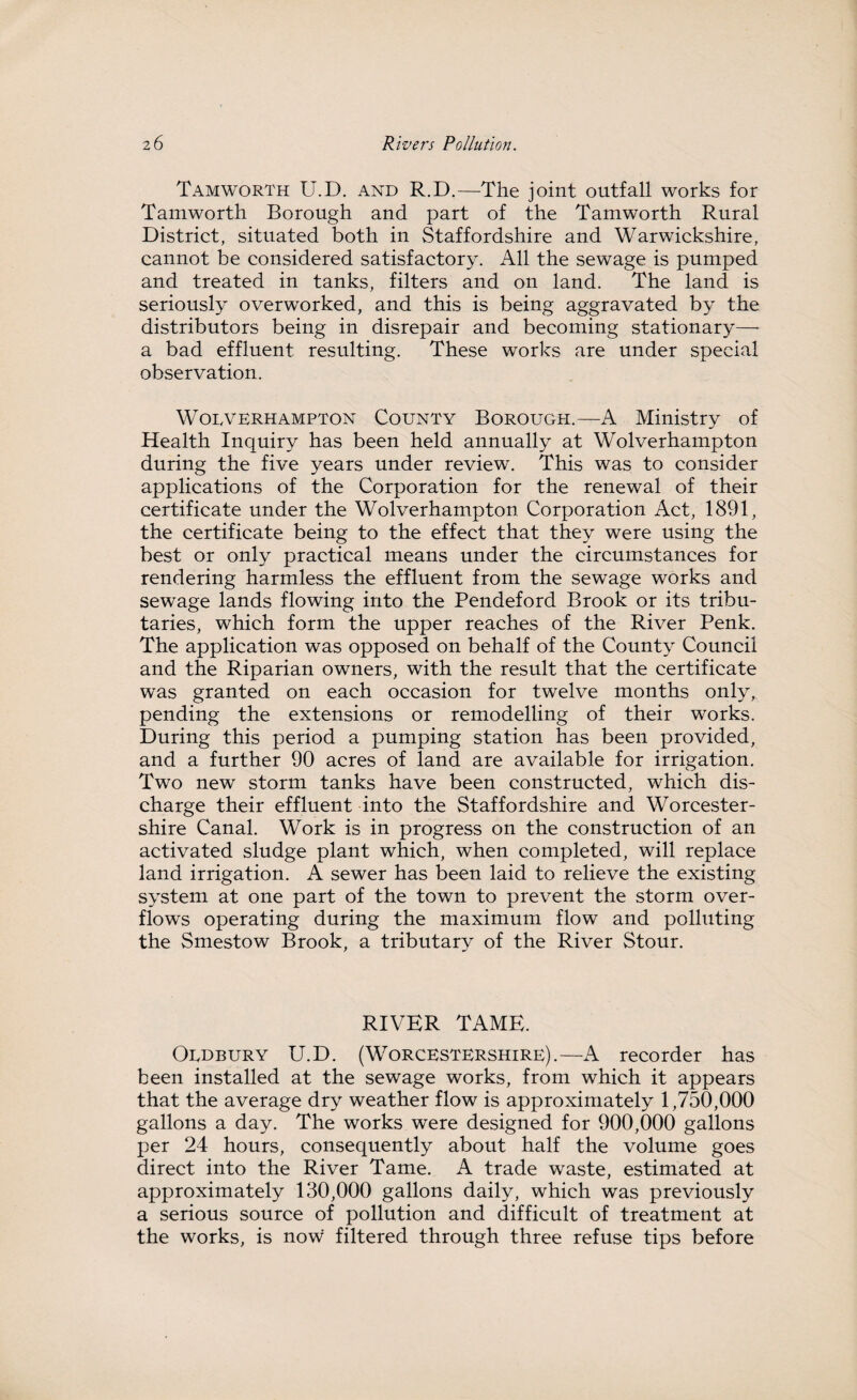 Tamworth U.D. and R.D.—The joint outfall works for Tamworth Borough and part of the Tamworth Rural District, situated both in Staffordshire and Warwickshire, cannot be considered satisfactory. All the sewage is pumped and treated in tanks, filters and on land. The land is seriously overworked, and this is being aggravated by the distributors being in disrepair and becoming stationary— a bad effluent resulting. These works are under special observation. Worverhampton County Borough.—A Ministry of Health Inquiry has been held annually at Wolverhampton during the five years under review. This was to consider applications of the Corporation for the renewal of their certificate under the Wolverhampton Corporation Act, 1891, the certificate being to the effect that they were using the best or only practical means under the circumstances for rendering harmless the effluent from the sewage works and sewage lands flowing into the Pendeford Brook or its tribu¬ taries, which form the upper reaches of the River Penk. The application was opposed on behalf of the County Council and the Riparian owners, with the result that the certificate was granted on each occasion for twelve months only, pending the extensions or remodelling of their works. During this period a pumping station has been provided, and a further 90 acres of land are available for irrigation. Two new storm tanks have been constructed, which dis¬ charge their effluent into the Staffordshire and Worcester¬ shire Canal. Work is in progress on the construction of an activated sludge plant which, when completed, will replace land irrigation. A sewer has been laid to relieve the existing system at one part of the town to prevent the storm over¬ flows operating during the maximum flow and polluting the Smestow Brook, a tributary of the River Stour. RIVER TAME. Ordbury U.D. (Worcestershire).—A recorder has been installed at the sewage works, from which it appears that the average dry weather flow is approximately 1,750,000 gallons a day. The works were designed for 900,000 gallons per 24 hours, consequently about half the volume goes direct into the River Tame. A trade waste, estimated at approximately 130,000 gallons daily, which was previously a serious source of pollution and difficult of treatment at the works, is now filtered through three refuse tips before