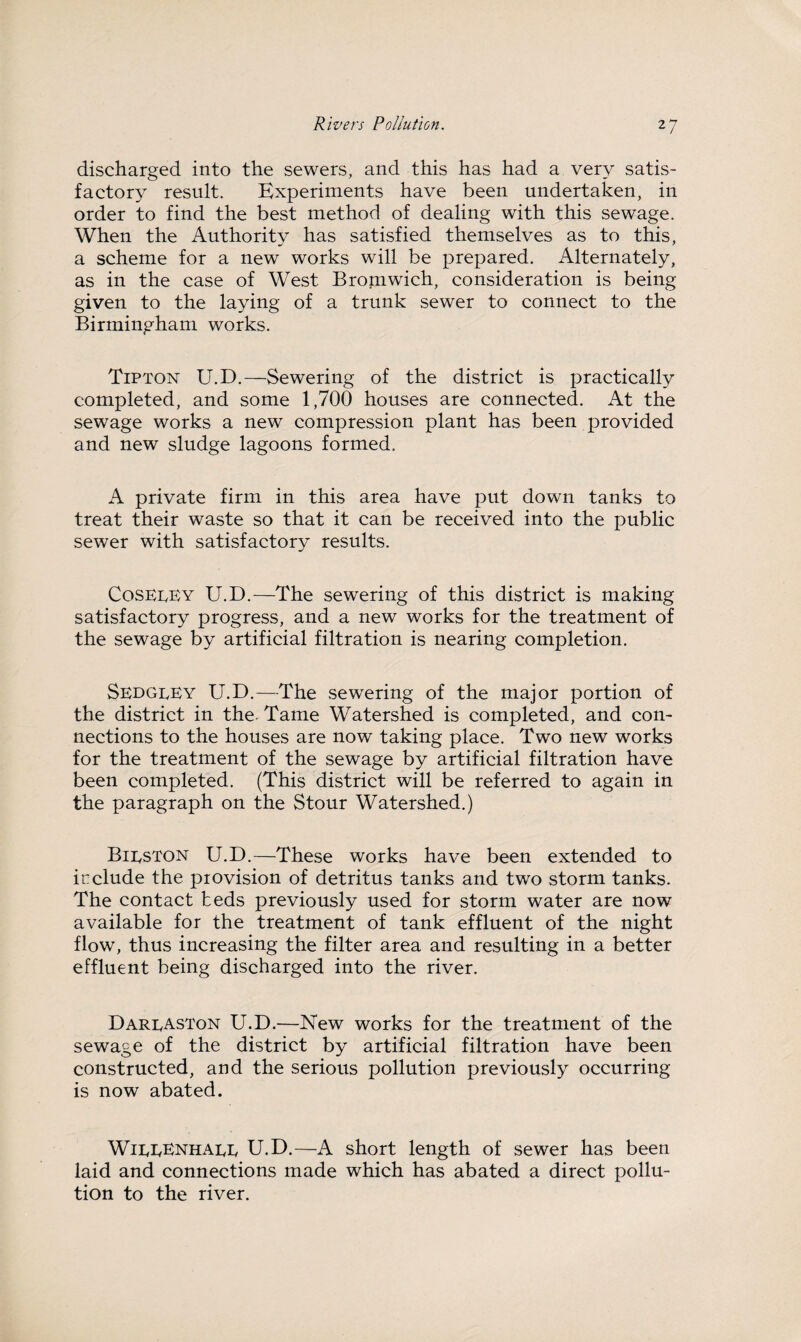 discharged into the sewers, and this has had a very satis¬ factory result. Experiments have been undertaken, in order to find the best method of dealing with this sewage. When the Authority has satisfied themselves as to this, a scheme for a new works will be prepared. Alternately, as in the case of West Bromwich, consideration is being given to the laying of a trunk sewer to connect to the Birmingham works. Tipton U.D.—Sewering of the district is practically completed, and some 1,700 houses are connected. At the sewage works a new compression plant has been provided and new sludge lagoons formed. A private firm in this area have put down tanks to treat their waste so that it can be received into the public sewer with satisfactory results. Coseeey U.D.—The sewering of this district is making satisfactory progress, and a new works for the treatment of the sewage by artificial filtration is nearing completion. SedgeEy U.D.—The sewering of the major portion of the district in the- Tame Watershed is completed, and con¬ nections to the houses are now taking place. Two new works for the treatment of the sewage by artificial filtration have been completed. (This district will be referred to again in the paragraph on the Stour Watershed.) Bieston U.D.—These works have been extended to include the provision of detritus tanks and two storm tanks. The contact beds previously used for storm water are now available for the treatment of tank effluent of the night flow, thus increasing the filter area and resulting in a better effluent being discharged into the river. Dareaston U.D.—New works for the treatment of the sewage of the district by artificial filtration have been constructed, and the serious pollution previously occurring is now abated. WieEEnhaee U.D.—A short length of sewer has been laid and connections made which has abated a direct pollu¬ tion to the river.