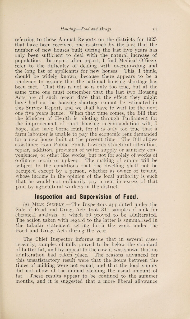 Housing—Food and Drugs. 3 1 referring to those Annual Reports on the districts for 1925 that have been received, one is struck by the fact that the number of new houses built during the last five years has only been sufficient to deal with the natural increase of population. In report after report, I find Medical Officers refer to the difficulty of dealing with overcrowding and the long list of applicants for new houses. This, I think, should be widely known, because there appears to be a tendency to assume that the national housing shortage has been met. That this is not so is only too true, but at the same time one must remember that the last two Housing Acts are of such recent date that the effect they might have had on the housing shortage cannot be estimated in this Survey Report, and we shall have to wait for the next one five years hence. When that time comes, the Bill that the Minister of Health is piloting through Parliament for the improvement of rural housing accommodation will, I hope, also have borne fruit, for it is only too true that a farm labourer is unable to pay the economic rent demanded for a new house built at the present time. The Bill allows assistance from Public Funds towards structural alteration, repair, addition, provision of water supply or sanitary con¬ veniences, or other like works, but not for solely of works of ordinarv repair or upkeep. The making of grants will be subject to the conditions that the dwelling shall not be occupied except by a person, whether as owner or tenant, whose income in the opinion of the local authority is such that he would not ordinarily pay a rent in excess of that paid by agricultural workers in the district. Inspection and Supervision of Food. (a) Milk Supply.—The Inspectors appointed under the Sale of Food and Drugs Acts took 811 samples of milk for chemical analysis, of which 56 proved to be adulterated. The action taken with regard to the latter is summarised in the tabular statement setting forth the work under the Food and Drugs Acts during the year. The Chief Inspector informs me that in several cases recently, samples of milk proved to be below the standard of butter fat, and by appeal to the cow it was shown that no adulteration had taken place. The reasons advanced for this unsatisfactory result were that the hours between the times of milking were not equal, and that the food supply did not allow of the animal yielding the usual amount of fat. These results appear to be confined to the summer months, and it is suggested that a more liberal allowance