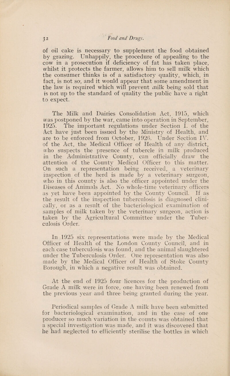 of oil cake is necessary to supplement the food obtained by grazing. Unhappily, the procedure of appealing to the cow in a prosecution if deficiency of fat has taken place, whilst it protects the farmer, allows him to sell milk which the consumer thinks is of a satisfactory cpiality, which, in fact, is not so-, and it would appear that some amendment in the law is required which wrill prevent milk being sold that is not up to the standard of quality the public have a right to expect. The Milk and Dairies Consolidation Act, 1915, which was postponed by the war, came into operation in September, 1925. The important regulations under Section I. of the Act have just been issued by the Ministry of Health, and are to be enforced from October, 1926. Under Section IV. of the Act, the Medical Officer of Health of any district, who suspects the presence of tubercle in milk produced in the Administrative County, can officially draw the attention of the County Medical Officer to this matter. On such a representation being received, a veterinary inspection of the herd is made by a veterinary surgeon, who in this county is also the officer appointed under the Diseases of Animals Act. No whole-time veterinary officers as yet have been appointed by the County Council. If as the result of the inspection tuberculosis is diagnosed clini¬ cally, or as a result of the bacteriological examination of samples of milk taken by the veterinary surgeon, action is taken by the Agricultural Committee under the Tuber¬ culosis Order. In 1925 six representations were made by the Medical Officer of Health of the London County Council, and in each case tuberculosis was found, and the animal slaughtered under the Tuberculosis Order. One representation was also made by the Medical Officer of Health of Stoke County Borough, in which a negative result was obtained. At the end of 1925 four licences for the production of Grade A milk were in force, one having been renewed from the previous year and three being granted during the year. Periodical samples of Grade A milk have been submitted for bacteriological examination, and in the case of one producer so much variation in the counts was obtained that a special investigation was made, and it was discovered that he had neglected to efficiently sterilise the bottles in which