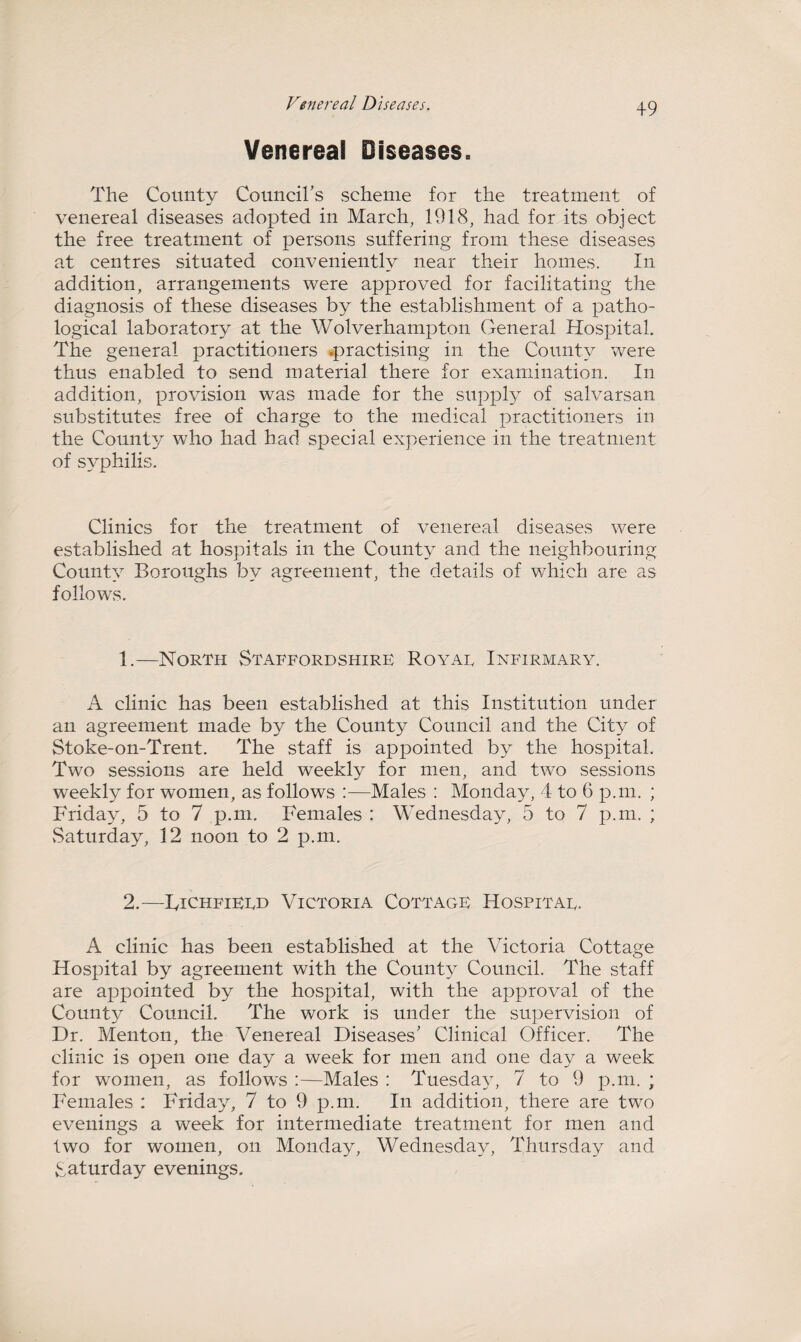 Venereal Diseases. The County Council's scheme for the treatment of venereal diseases adopted in March, 191(8, had for its object the free treatment of persons suffering from these diseases at centres situated conveniently near their homes. In addition, arrangements were approved for facilitating the diagnosis of these diseases by the establishment of a patho¬ logical laboratory at the Wolverhampton General Hospital. The general practitioners .practising in the County were thus enabled to send material there for examination. In addition, provision was made for the supply of salvarsan substitutes free of charge to the medical practitioners in the County who had had special experience in the treatment of syphilis. Clinics for the treatment of venereal diseases were established at hospitals in the County and the neighbouring County Boroughs by agreement, the details of which are as follows. 1. —North Staffordshire Royae Infirmary. A clinic has been established at this Institution under an agreement made by the County Council and the City of Stoke-on-Trent. The staff is appointed by the hospital. Two sessions are held weekly for men, and two sessions weekly for women, as follows :—Males : Monday, 4 to 6 p.m. ; Friday, 5 to 7 p.m. Females : Wednesday, 5 to 7 p.m. ; .Saturday, 12 noon to 2 p.m. 2. —Tichfieed Victoria Cottage Hospitae. A clinic has been established at the Victoria Cottage Hospital by agreement with the County Council. The staff are appointed by the hospital, with the approval of the County Council. The work is under the supervision of Dr. Menton, the Venereal Diseases' Clinical Officer. The clinic is open one day a week for men and one day a week for women, as follows :—Males : Tuesday, 7 to 9 p.m. ; Females : Friday, 7 to 9 p.m. In addition, there are two evenings a week for intermediate treatment for men and two for women, on Monday, Wednesday, Thursday and Saturday evenings.