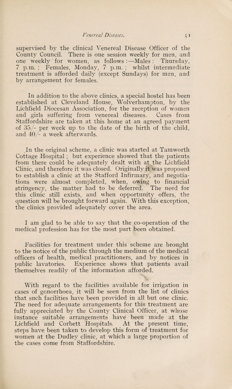 5 i supervised by the clinical Venereal Disease Officer of the County Council. There is one session weekly for men, and one weekly for women, as follows :—Males : Thursday, 7 p.m. ; Females, Monday, 7 p.m. ; whilst intermediate treatment is afforded daily (except Sundays) for men, and by arrangement for females. In addition to the above clinics, a special hostel has been established at Cleveland House, Wolverhampton, by the Lichfield Diocesan Association, for the reception of women and girls suffering from venereal diseases. Cases from Staffordshire are taken at this home at an agreed payment of 35/- per week up to the date of the birth of the child, and 40/- a week afterwards. In the original scheme, a clinic was started at Tamworth Cottage Hospital ; but experience showed that the patients from there could be adequately dealt with at the Lichfield Clinic, and therefore it was closed. Originally it was proposed to establish a clinic at the Stafford Infirmary, and negotia¬ tions were almost completed, when, owing to financial stringency, the matter had to be deferred. The need for this clinic still exists, and when opportunity offers, the question will be brought forward again. With this exception, the clinics provided adequately cover the area. I am glad to be able to say that the co-operation of the medical profession has for the most part been obtained. Facilities for treatment under this scheme are brought to the notice of the public through the medium of the medical officers of health, medical practitioners, and by notices in public lavatories. Experience shows that patients avail themselves readily of the information afforded. With regard to the facilities available for irrigation in cases of gonorrhoea, it will be seen from the list of clinics that such facilities have been provided in all but one clinic. The need for adequate arrangements for this treatment are fully appreciated by the County Clinical Officer, at whose instance suitable arrangements have been made at the Lichfield and Corbett Hospitals. At the present time, steps have been taken to develop this form of treatment for women at the Dudley clinic, at which a large proportion of the cases come from Staffordshire.