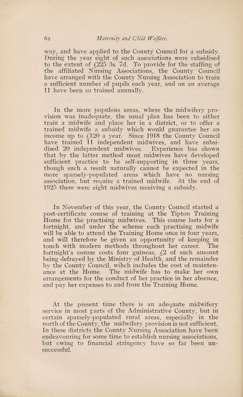 way, and have applied to the County Council for a subsidy. During the year eight of such associations were subsidised to the extent of £225 3s. 7d. To provide for the staffing of the affiliated Nursing Associations, the County Council have arranged with the County Nursing Association to train a sufficient number of pupils each year, and on an average 11 have been so trained annually. In the more populous areas, where the midwifery pro¬ vision was inadequate, the usual plan has been to either train a midwife and place her in a district, or to offer a trained midwife a subsidy which would guarantee her an income up to £120 a year. Since 1918 the County Council have trained 11 independent midwives, and have subsi¬ dised 20 independent midwives. Experience has shown that by the latter method most midwives have developed sufficient practice to be self-supporting in three years, though such a result naturally cannot be expected in the more sparsely-populated areas which have no nursing association, but require a trained midwife. At the end of 1925 there were eight midwives receiving a subsidy. In November of this year,-the County Council started a post-certificate course of training at the Tipton Training Home for the practising midwives. This course lasts for a fortnight, and under the scheme each practising midwife will be able to attend the Training Home once in four years, and will therefore be given an opportunity of keeping in touch with modern methods throughout her career. The fortnight's course costs four guineas, £2 of such amount being defrayed by the Ministry of Health, and the remainder by the County Council, wihch includes the cost of mainten¬ ance at the Home. The midwife has to make her own arrangements for the conduct of her practice in her absence, and pay her expenses to and from the Training Home. At the present time there is an adequate midwifery service in most parts of the Administrative County, but in certain sparsely-populated rural areas, especially in the north of the County, the midwifery provision is not sufficient. In these districts the County Nursing Association have been endeavouring for some time to establish nursing associations, but owing to financial stringency have so far been un¬ successful.