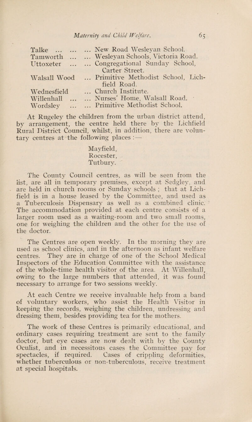 Talke . Tamworth .., Uttoxeter Walsall Wood Wednesfield Willenhall W ordsley ... New Road Wesleyan vSchool. ... Wesleyan Schools, Victoria Road. ... Congregational Sunday School, Carter Street. ... Primitive Methodist School, Lich¬ field Road. ... Church Institute. ... Nurses’ Home, Walsall Road. ... Primitive Methodist School. At Rugeley the children from the urban district attend, by arrangement, the centre held there by the Lichfield Rural District Council, whilst, in addition, there are volun¬ tary centres at the following places :— Mayfield, Rocester, Tutburv. The County Council centres, as will be seen from the iist, are all in temporary premises, except at Sedgley, and are held in church rooms or Sunday schools ; that at Lich¬ field is in a house leased by the Committee, and used as a Tuberculosis Dispensary as well as a combined clinic. The accommodation provided at each centre consists of a larger room used as a waiting-room and two small rooms, one for weighing the children and the other for the use of the doctor. The Centres are open weekly. In the morning they are used as school clinics, and in the afternoon as infant welfare centres. They are in charge of one of the School Medical Inspectors of the Kducation Committee with the assistance of the whole-time health visitor of the area. At Willenhall, owing to the large numbers that attended, it was found necessary to arrange for two sessions weekly. At each Centre we receive invaluable help from a band of voluntary workers, who assist the Health Visitor in keeping the records, weighing the children, undressing and dressing them, besides providing tea for the mothers. The work of these Centres is primarily educational, and ordinary cases requiring treatment are sent to the family doctor, but eye cases are now dealt with by the County Oculist, and in necessitous cases the Committee pay for spectacles, if required. Cases of crippling deformities, whether tuberculous or non-tuberculous, receive treatment at special hospitals.