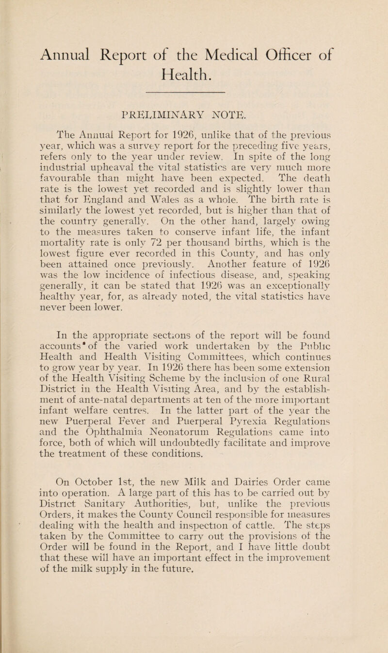 Annual Report of the Medical Officer of Health. PRELIMINARY NOTE. The Annual Report for 1926, unlike that of the previous year, which was a survey report for the preceding five years, refers only to the year under review. In spite of the long industrial upheaval the vital statistics are very much more favourable than might have been expected. The death rate is the lowest yet recorded and is slightly lower than that for England and Wales as a whole. The birth rate is similarly the lowest yet recorded, but is higher than that of the country generally. On the other hand, largely owing to the measures taken to conserve infant life, the infant mortality rate is only 72 per thousand births, which is the lowest figure ever recorded in this County, and has only been attained once previously. Another feature of 1926 was the low incidence of infectious disease, and, speaking generally, it can be stated that 1926 was an exceptionally healthy year, for, as already noted, the vital statistics have never been lower. In the appropriate sections of the report will be found accounts * of the varied work undertaken by the Public Health and Health Visiting Committees, which continues to grow year by year. In 1926 there has been some extension of the Health Visiting Scheme by the inclusion of one Rural District in the Health Visiting Area, and by the establish¬ ment of ante-natal departments at ten of the more important infant welfare centres. In the latter part of the year the new Puerperal Fever and Puerperal Pyrexia Regulations and the Ophthalmia Neonatorum Regulations came into force, both of which will undoubtedly facilitate and improve the treatment of these conditions. On October 1st, the new Milk and Dairies Order came into operation. A large part of this has to be carried out by District Sanitary Authorities, buf, unlike the previous Orders, it makes the County Council responsible for measures dealing with the health and inspection of cattle. The steps taken by the Committee to carry out the provisions of the Order will be found in the Report, and I have little doubt that these will have an important effect in the improvement of the milk supply in the future.