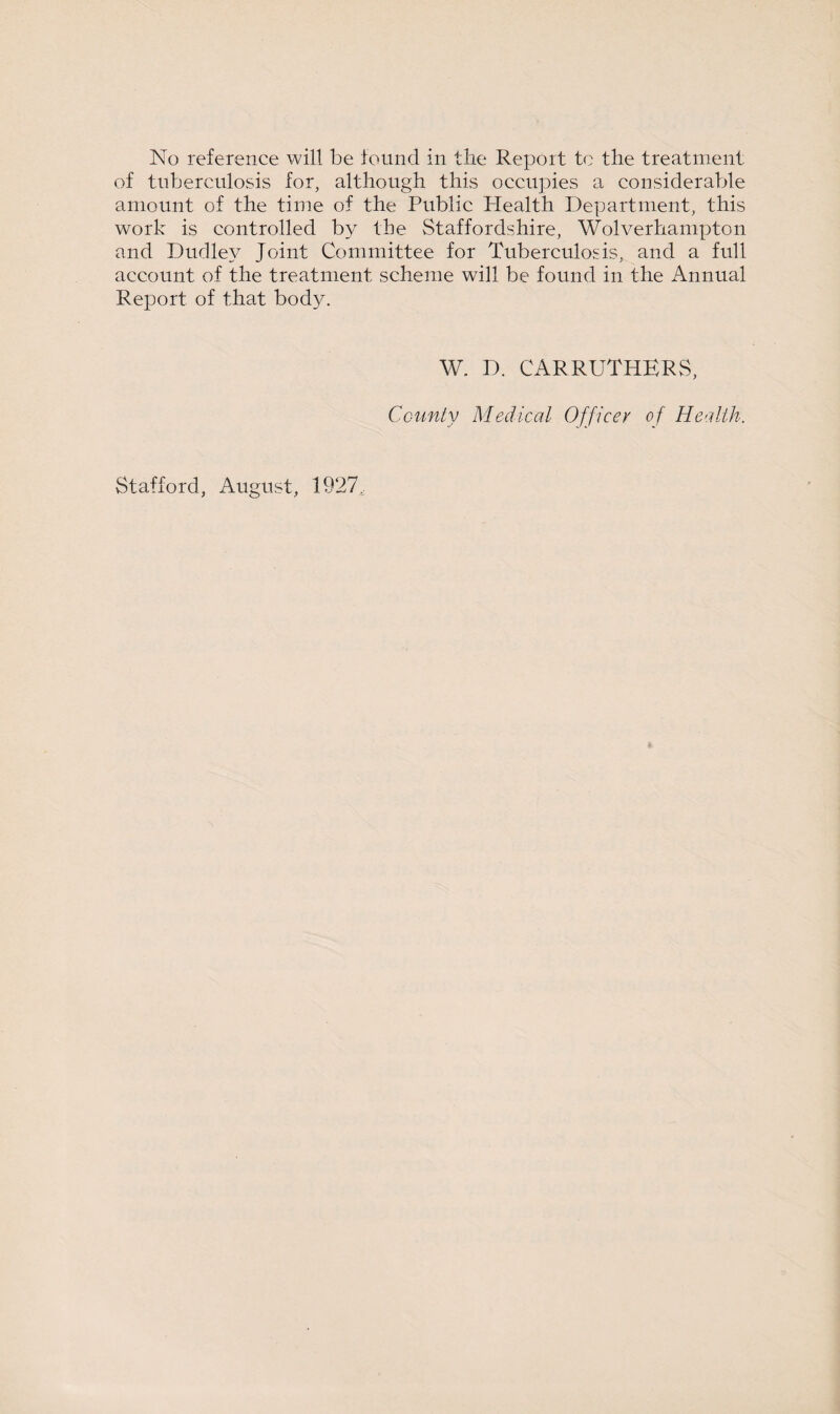 No reference will be found in the Report to the treatment of tuberculosis for, although this occupies a considerable amount of the time of the Public Plealth Department, this work is controlled by the Staffordshire, Wolverhampton and Dudley Joint Committee for Tuberculosis, and a full account of the treatment scheme will be found in the Annual Report of that body. Stafford, August, 1927, W. D. CARRUTHERS, County Medical Officer of Health.