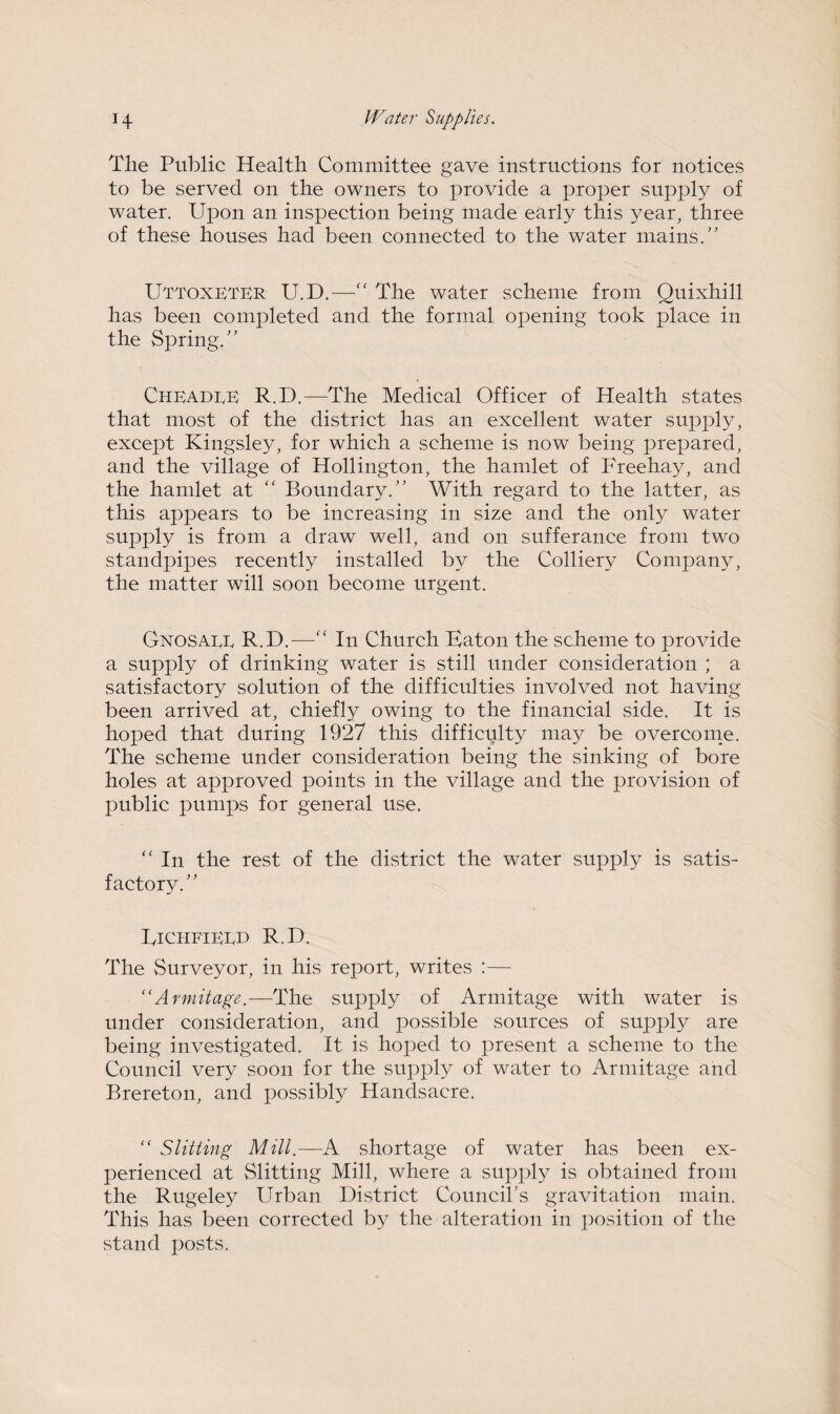 The Public Health Committee gave instructions for notices to be served on the owners to provide a proper supply of water. Upon an inspection being made early this year, three of these houses had been connected to the water mains.” UTTOXETER U.D.—“ The water scheme from Quixhill has been completed and the formal opening took place in the Spring.” Cheadre R.D.—'The Medical Officer of Health states that most of the district has an excellent water supply, except Kingsley, for which a scheme is now being prepared, and the village of Hollington, the hamlet of Freehay, and the hamlet at “ Boundary.” With regard to the latter, as this appears to be increasing in size and the only water supply is from a draw well, and on sufferance from two standpipes recently installed by the Colliery Company, the matter will soon become urgent. Gnosaee R.D.—“ In Church Baton the scheme to provide a supply of drinking water is still under consideration ; a satisfactory solution of the difficulties involved not having been arrived at, chiefly owing to the financial side. It is hoped that during 1927 this difficulty may be overcome. The scheme under consideration being the sinking of bore holes at approved points in the village and the provision of public pumps for general use. “ In the rest of the district the water supply is satis¬ factory.” BichfiERD R.D. The Surveyor, in his report, writes :— “Avmitage.—The supply of Armitage with water is under consideration, and possible sources of supply are being investigated. It is hoped to present a scheme to the Council very soon for the supply of water to Armitage and Brereton, and possibly Handsacre. “ Slitting Mill.—A shortage of water has been ex¬ perienced at Slitting Mill, where a supply is obtained from the Rugeley Urban District Council’s gravitation main. This has been corrected by the alteration in position of the stand posts.