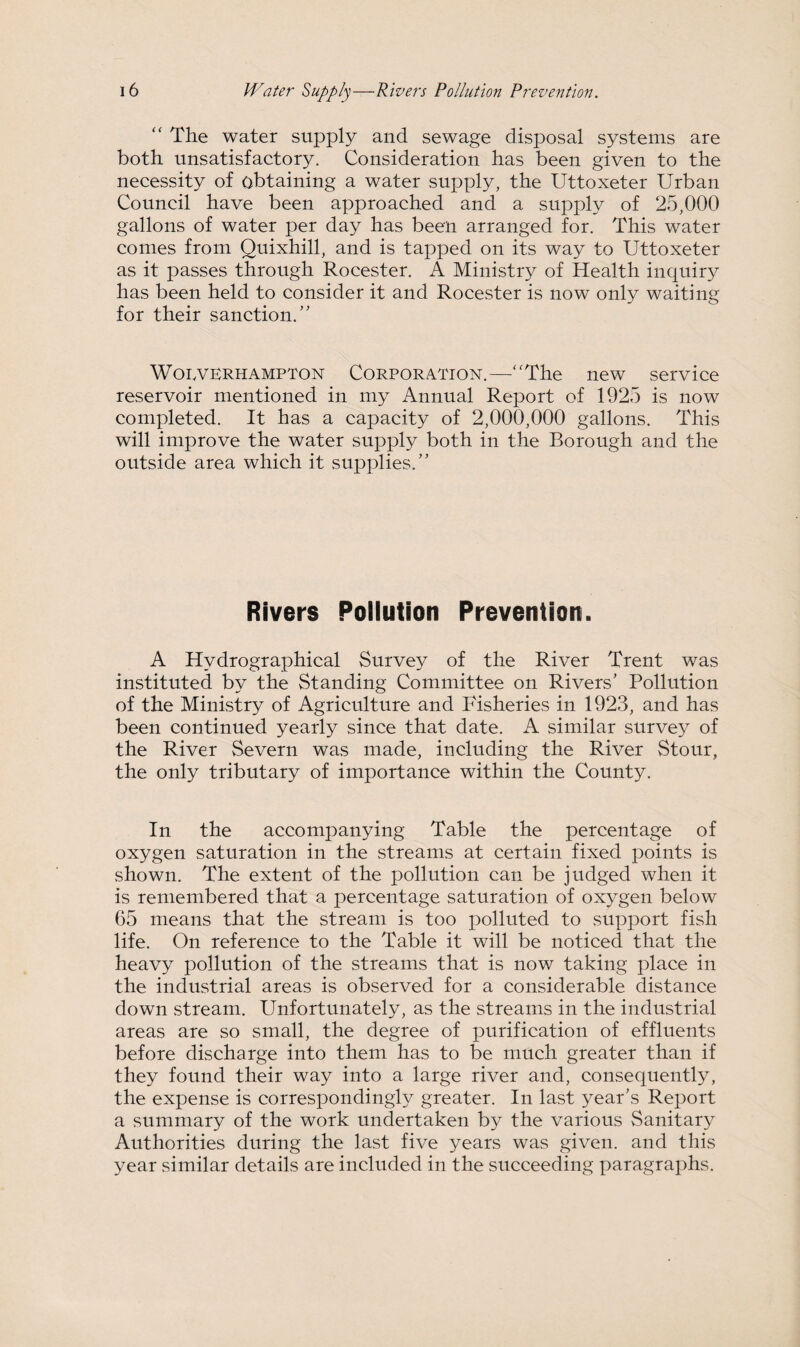 “ The water supply and sewage disposal systems are both unsatisfactory. Consideration has been given to the necessity of obtaining a water supply, the Uttoxeter Urban Council have been approached and a supply of 25,000 gallons of water per day has been arranged for. This water comes from Quixhill, and is tapped on its way to Uttoxeter as it passes through Rocester. A Ministry of Health inquiry has been held to consider it and Rocester is now only waiting for their sanction/' Wolverhampton Corporation.—“The new service reservoir mentioned in my Annual Report of 1925 is now completed. It has a capacity of 2,000,000 gallons. This will improve the water supply both in the Borough and the outside area which it supplies. Rivers Pollution Prevention. A Hydrographical Survey of the River Trent was instituted by the Standing Committee on Rivers’ Pollution of the Ministry of Agriculture and Fisheries in 1923, and has been continued yearly since that date. A similar survey of the River Severn was made, including the River Stour, the only tributary of importance within the County. In the accompanying Table the percentage of oxygen saturation in the streams at certain fixed points is shown. The extent of the pollution can be judged when it is remembered that a percentage saturation of oxygen below 65 means that the stream is too polluted to support fish life. On reference to the Table it will be noticed that the heavy pollution of the streams that is now taking place in the industrial areas is observed for a considerable distance down stream. Unfortunately, as the streams in the industrial areas are so small, the degree of purification of effluents before discharge into them has to be much greater than if they found their way into a large river and, consequently, the expense is correspondingly greater. In last year’s Report a summary of the work undertaken by the various Sanitary Authorities during the last five years was given, and this year similar details are included in the succeeding paragraphs.
