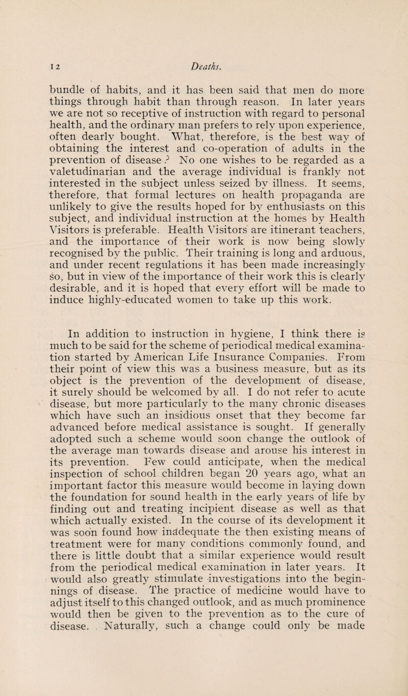 bundle of habits, and it has been said that men do more things through habit than through reason. In later years we are not so receptive of instruction with regard to personal health, and the ordinary man prefers to rely upon experience, often dearly bought. What, therefore, is the best way of obtaining the interest and co-operation of adults in the prevention of disease ? No one wishes to be regarded as a valetudinarian and the average individual is frankly not interested in the subject unless seized by illness. It seems, therefore, that formal lectures on health propaganda are unlikely to give the results hoped for by enthusiasts on this subject, and individual instruction at the homes by Health Visitors is preferable. Health Visitors are itinerant teachers, and the importance of their work is now being slowly recognised by the public. Their training is long and arduous, and under recent regulations it has been made increasingly so, but in view of the importance of their work this is clearly desirable, and it is hoped that every effort will be made to induce highly-educated women to take up this work. In addition to instruction in hygiene, I think there is much to be said for the scheme of periodical medical examina¬ tion started by American Life Insurance Companies. From their point of view this was a business measure, but as its object is the prevention of the development of disease, it surely should be welcomed by all. I do not refer to acute disease, but more particularly to the many chronic diseases which have such an insidious onset that they become far advanced before medical assistance is sought. If generally adopted such a scheme would soon change the outlook of the average man towards disease and arouse his interest in its prevention. Few could anticipate, when the medical inspection of school children began 20 years ago, what an important factor this measure would become in laying down the foundation for sound health in the early years of life by finding out and treating incipient disease as well as that which actually existed. In the course of its development it was soon found how inadequate the then existing means of treatment were for many conditions commonly found, and there is little doubt that a similar experience would result from the periodical medical examination in later years. It would also greatly stimulate investigations into the begin¬ nings of disease. The practice of medicine would have to adjust itself to this changed outlook, and as much prominence would then be given to the prevention as to the cure of disease. Naturally, such a change could only be made