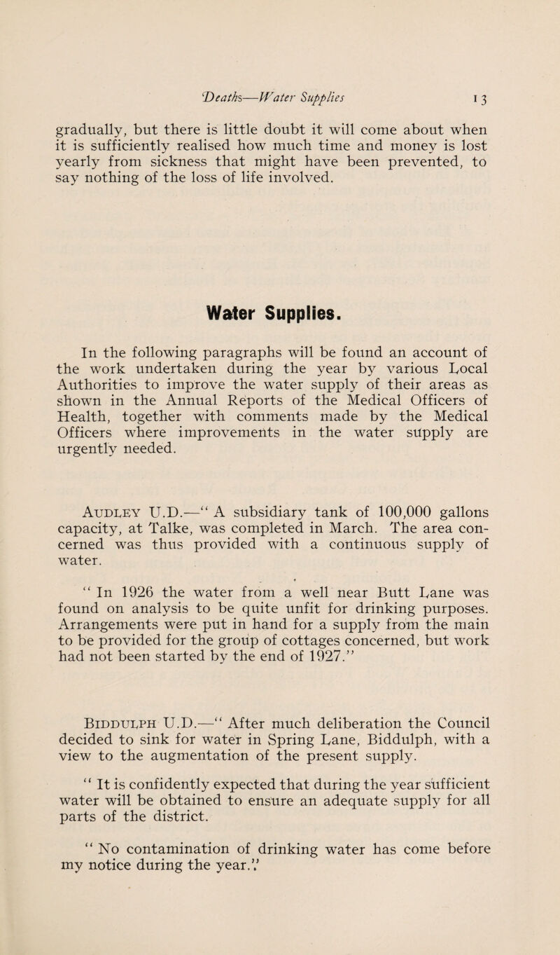 gradually, but there is little doubt it will come about when it is sufficiently realised how much time and money is lost yearly from sickness that might have been prevented, to say nothing of the loss of life involved. Water Supplies. In the following paragraphs will be found an account of the work undertaken during the year by various Local Authorities to improve the water supply of their areas as shown in the Annual Reports of the Medical Officers of Health, together with comments made by the Medical Officers where improvements in the water supply are urgently needed. Audrey U.D.—“ A subsidiary tank of 100,000 gallons capacity, at Talke, was completed in March. The area con¬ cerned was thus provided with a continuous supply of water. “ In 1926 the water from a well near Butt Lane was found on analysis to be quite unfit for drinking purposes. Arrangements were put in hand for a supply from the main to be provided for the group of cottages concerned, but work had not been started by the end of 19^27.’’ Biddueph U.D.^—“ After much deliberation the Council decided to sink for water in Spring Lane, Biddulph, with a view to the augmentation of the present supply. “ It is confidently expected that during the year sufficient water will be obtained to ensure an adequate supply for all parts of the district. “No contamination of drinking water has come before my notice during the year.V