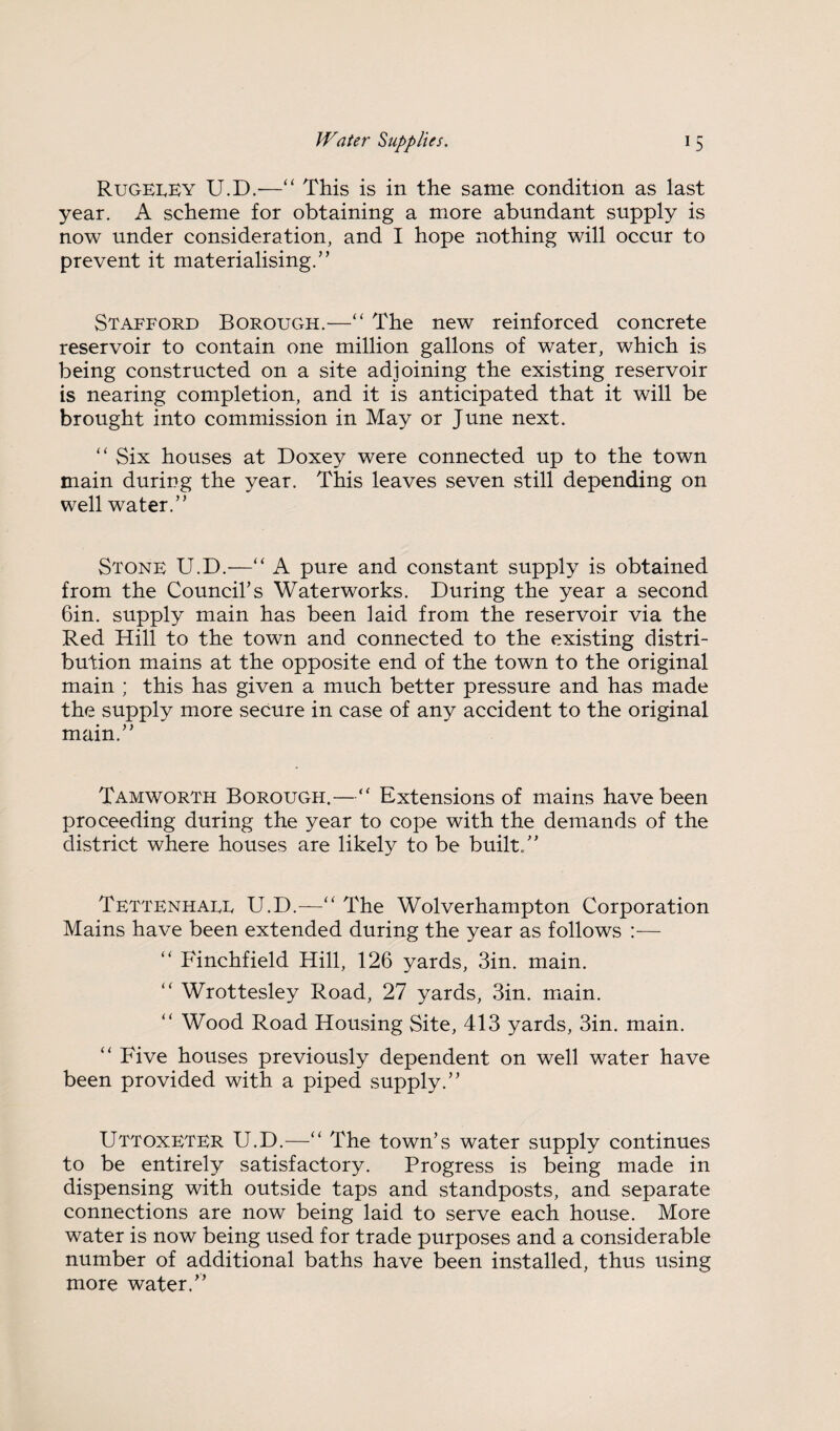 Rugeley U.D.-—“ This is in the same condition as last year. A scheme for obtaining a more abundant supply is now under consideration, and I hope nothing will occur to prevent it materialising.” Stafford Borough.—‘‘ The new reinforced concrete reservoir to contain one million gallons of water, which is being constructed on a site adjoining the existing reservoir is nearing completion, and it is anticipated that it will be brought into commission in May or June next. ‘‘ Six houses at Doxey were connected up to the town main during the year. This leaves seven still depending on well water.” Stone U.D.—“ A pure and constant supply is obtained from the Council’s Waterworks. During the year a second Gin. supply main has been laid from the reservoir via the Red Hill to the town and connected to the existing distri¬ bution mains at the opposite end of the town to the original main ; this has given a much better pressure and has made the supply more secure in case of any accident to the original main.” Tamworth Borough.—Extensions of mains have been proceeding during the year to cope with the demands of the district where houses are likely to be built.” Tettenhaee U.D.—“ The Wolverhampton Corporation Mains have been extended during the year as follows :— “ Finchfield Hill, 126 yards. Sin. main. ‘‘ Wrottesley Road, 27 yards. Sin. main. ” Wood Road Housing Site, 41S yards. Sin. main. “ Five houses previously dependent on well water have been provided with a piped supply.” Uttoxeter U.D.—“ The town’s water supply continues to be entirely satisfactory. Progress is being made in dispensing with outside taps and standposts, and separate connections are now being laid to serve each house. More water is now being used for trade purposes and a considerable number of additional baths have been installed, thus using more water.”