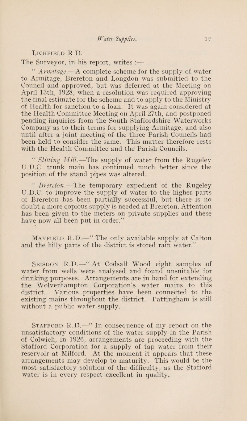 IvICHFlELD R.D. The Surveyor, in his report, writes :— “ Armitage.—A complete scheme for the suppl}^ of water to Armitage, Brereton and Tongdon was submitted to the Council and approved, but was deferred at the Meeting on April 13th, 1928, when a resolution was required approving the final estimate for the scheme and to apply to the Ministry of Health for sanction to a loan. It was again considered at the Health Committee Meeting on April 27th, and postponed pending inquiries from the South Staffordshire Waterworks Company as to their term.s for supplying Armitage, and also until after a joint meeting of the three Parish Councils had been held to consider the same. This matter therefore rests with the Health Committee and the Parish Councils. “ Slitting Mill.—The supply of water from the Rugeley U.D.C. trunk main has continued much better since the position of the stand pipes was altered. “ Brereton.—The temporary expedient of the Rugeley U.D.C. to improve the supply of water to the higher parts of Brereton has been partially successful, but there is no doubt a m.ore copious supply is needed at Brereton. Attention has been given to the meters on private supplies and these have now all been put in order.” Mayfieed R.D.—“ The only available supply at Calton and the hilly parts of the district is stored rain water.” Seisdon R.D.—‘‘ At Codsall Wood eight samples of water from wells were analysed and found unsuitable for drinking purposes. Arrangements are in hand for extending the Wolverhampton Corporation’s water mains to this district. Various properties have been connected to the existing mains throughout the district. Pattingham is still without a public water supply. vStAFFORD R.D.^—“ In consequence of my report on the unsatisfactory conditions of the water supply in the Parish of Colwich, in 1926, arrangements are proceeding with the Stafford Corporation for a supply of tap water from their reservoir at Milford. At the moment it appears that these arrangements may develop to maturity. This would be the most satisfactory solution of the difficult}^ as the Stafford water is in every respect excellent in quality.