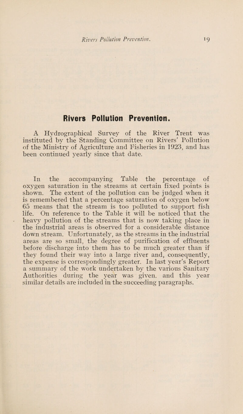 Rivers Pollution Prevention. A Hydrographical Survey of the River Trent was instituted by the Standing Committee on Rivers’ Pollution of the Ministry of Agriculture and Fisheries in 1923, and has been continued yearly since that date. In the accompanying Table the percentage of oxygen saturation in the streams at certain fixed points is shown. The extent of the pollution can be judged when it is remembered that a percentage saturation of oxygen below 65 means that the stream is too polluted to support fish life. On reference to the Table it will be noticed that the heavy pollution of the streams that is now taking place in the industrial areas is observed for a considerable distance down stream. Unfortunately, as the streams in the industrial areas are so small, the degree of purification of effluents before discharge into them has to be much greater than if they found their way into a large river and, consequently, the expense is correspondingly greater. In last year’s Report a summary of the work undertaken by the various Sanitary Authorities during the year was given, and this year similar details are included in the succeeding paragraphs.