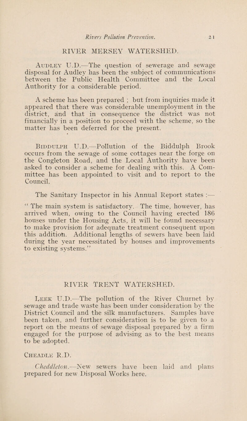 RIVER MERvSEY WATERSHED. AudlEY U.D.^—The question of sewerage and sewage disposal for Audley has been the subject of communications between the Public Health Committee and the Eocal Authority for a considerable period. A scheme has been prepared ; but from inquiries made it appeared that there was considerable unemployment in the district, and that in consequence the district was not financially in a position to proceed with the scheme, so the matter has been deferred for the present. Biddueph U.D.—Pollution of the Biddulph Brook occurs from the sewage of some cottages near the forge on the Congleton Road, and the Eocal Authority have been asked to consider a scheme for dealing with this. A Com¬ mittee has been appointed to visit and to report to the Council. The Sanitary Inspector in his Annual Report states :— “ The main system is satisfaictory. The time, however, has arrived when, owing to the Council having erected 186 houses under the Housing Acts, it will be found necessary to make provisioti for adequate treatment consequent upon this addition. Additional lengths of sewers have been laid during the year necessitated by houses and improvements to existing systems.” RIVER Trent watershed. Eeek U.D.^—The pollution of the River Churnet by sewage and trade waste has been under consideration by the District ('ouncil and the silk manufacturers. Samples have been taken, and further consideration is to be given to a report on the means of sewage disposal prepared by a firm engaged for the purpose of advising as to the best means to be adopted. Cheadle R.D. Cheddleton.—New sewers have been laid and plans prepared for new Disposal Works here.