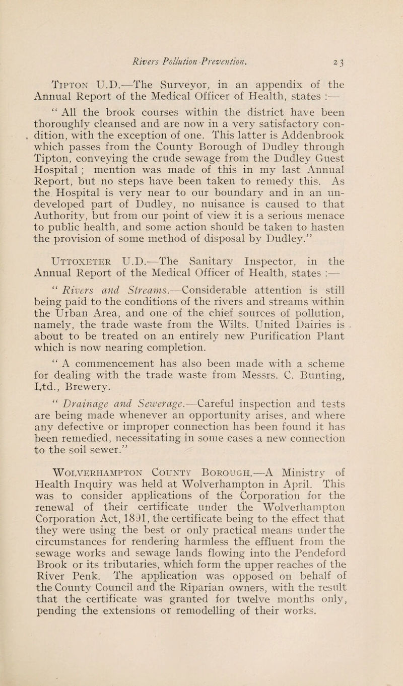 Tipton U.D.—The Surveyor, in an appendix of the Annual Report of the Medical Officer of Health, states ;— “ All the brook courses within the district have been thoroughly cleansed and are now in a very satisfactory con- . dition, with the exception of one. This latter is Addenbrook which passes from the County Borough of Dudley through Tipton, conveying the crude sewage from the Dudley Guest Hospital ; mention was made of this in my last Annual Report, but no steps have been taken to remedy this. As the Hospital is very near to our boundary and in an un¬ developed part of Dudley, no nuisance is caused to that Authority, but from our point of vietv it is a serious menace to public health, and some action should be taken to hasten the provision of some method of disposal by Dudley.” Uttoxeter U.D.-—The Sanitary Inspector, in the Annual Report of the Medical Officer of Health, states — “ Rivers and Streams.—Considerable attention is still being paid to the conditions of the rivers and streams within the Urban Area, and one of the chief sources of pollution, namely, the trade waste from the Wilts. United Dairies is about to be treated on an entirely new Purification Plant which is now nearing completion. “ A commencement has also been made with a scheme for dealing with the trade waste from Messrs. C. Bunting, Ltd., Brewery. “ Drainage and Sewerage.—Careful inspection and tests are being made whenever an opportunity arises, and where any defective or improper connection has been found it has been remedied, necessitating in some cases a new connection to the soil sewer.” WoEVERHAMPTON CouNTY BoROUGH.—A Ministry of Health Inquiry was held at Wolverhampton in April. This was to consider applications of the Corporation for the renewal of their certificate under the Wolverhampton Corporation Act, 1891, the certificate being to the effect that they were using the best or only practical means under the circumstances for rendering harmless the effluent from the sewage works and sewage lands flowing into the Pendeford Brook or its tributaries, which form the upper reaches of the River Penk. The application was opposed on behalf of the County Council and the Riparian owners, with the result that the certificate was granted for twelve months only, pending the extensions or remodelling of their works.