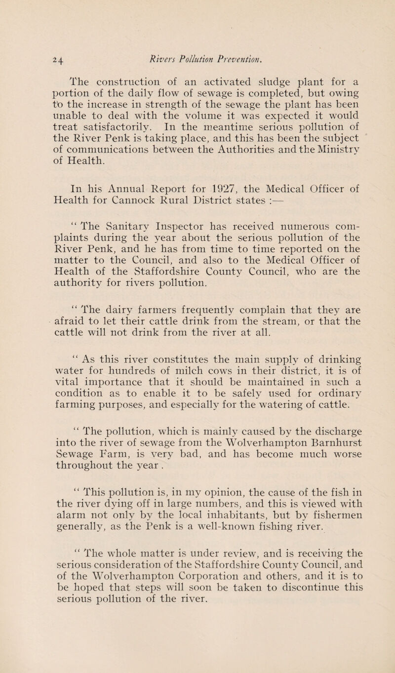 The construction of an activated sludge plant for a portion of the daily flow of sewage is completed, but owing tb the increase in strength of the sewage the plant has been unable to deal with the volume it was expected it would treat satisfactorily. In the meantime serious pollution of the River Penk is taking place, and this has been the subject of communications between the Authorities and the Ministry of Health. In his Annual Report for 1927, the Medical Officer of Health for Cannock Rural District states — ‘‘ The Sanitary Inspector has received numerous com¬ plaints during the year about the serious pollution of the River Penk, and he has from time to time reported on the matter to the Council, and also to the Medical Officer of Health of the Staffordshire County Council, who are the authority for rivers pollution. “ The dairy farmers frequently complain that they are afraid to let their cattle drink from the stream, or that the cattle will not drink from the river at all. “ As this river constitutes the main supply of drinking water for hundreds of milch cows in their district, it is of vital importance that it should be maintained in such a condition as to enable it to be safely used for ordinary farming purposes, and especially for the watering of cattle. “ The pollution, which is mainly caused by the discharge into the river of sewage from the Wolverhampton Barnhurst Sewage Farm, is very bad, and has become much worse throughout the year . “ This pollution is, in my opinion, the cause of the fish in the river dying off in large numbers, and this is view^ed with alarm not only by the local inhabitants, but by fishermen generally, as the Penk is a well-known fishing river. ‘‘ The whole matter is under review, and is receiving the serious consideration of the Staffordshire County Council, and of the Wolverhampton Corporation and others, and it is to be hoped that steps will soon be taken to discontinue this serious pollution of the river.