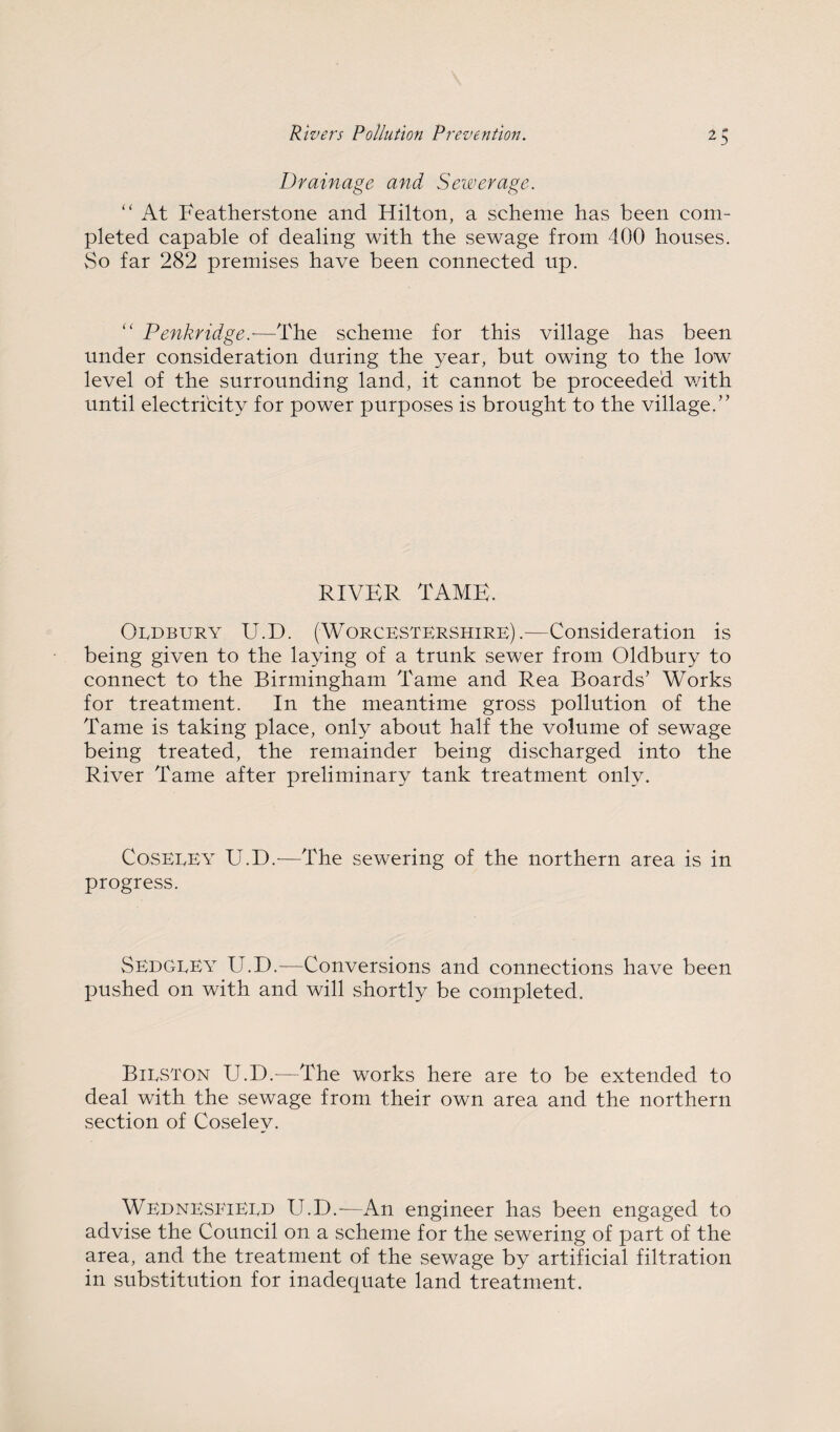 Drainage and Sewerage.  At Featherstone and Hilton, a scheme has been com¬ pleted capable of dealing with the sewage from 400 houses. vSo far 282 premises have been connected up. ‘‘ Penkridge.—The scheme for this village has been under consideration during the year, but owing to the low level of the surrounding land, it cannot be proceeded v/ith until electricity for power purposes is brought to the village.” RIVER TAME. OuDEURY U.D. (Worcestershire).-—Consideration is being given to the laying of a trunk sewer from Oldbury to connect to the Birmingham Tame and Rea Boards’ Works for treatment. In the meantime gross pollution of the Tame is taking place, only about half the volume of sewage being treated, the remainder being discharged into the River Tame after preliminary tank treatment only. CosEEEv U.D.—The sewering of the northern area is in progress. Sedgeey U.D.—Conversions and connections have been pushed on with and will shortly be completed. Bilston U.D.—The works here are to be extended to deal with the sewage from their own area and the northern section of Coseley. WednesfiEED U.D.—An engineer has been engaged to advise the Council on a scheme for the sewering of part of the area, and the treatment of the sewage by artificial filtration in substitution for inadequate land treatment.