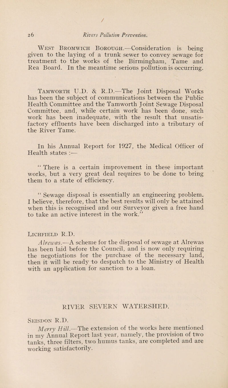West Bromwich Borough.^—Consideration is being given to the laying of a trunk sewer to convey sewage for treatment to the works of the Birmingham, Tame and Rea Board. In the meantime serious pollution is occurring. Tamworth U.D. & R.D.^—The Joint Disposal Works has been the subject of communications between the Public Health Committee and the Tamworth Joint Sewage Disposal Committee, and, while certain work has been done, such work has been inadequate, with the result that unsatis¬ factory effluents have been discharged into a tributary of the River Tame. In his Annual Report for 1927, the Medical Officer of Health states :■— “ There is a certain improvement in these important works, but a very great deal requires to be done to bring them to a state of efficiency. Sewage disposal is essentially an engineering problem. I believe, therefore, that the best results will only be attained when this is recognised and our Surveyor given a free hand to take an active interest in the work.” Dichfieed R.D. Alrewas.—A scheme for the disposal of sewage at Alrewas has been laid before the Council, and is now only requiring the negotiations for the purchase of the necessary land, then it will be ready to despatch to the Ministry of Health with an application for sanction to a loan. RIVER SEVERN WATERSHED. Seisdon R.D. Merry Hill.—The extension of the works here mentioned in my Annual Report last year, namely, the provision of two tanks, three filters, two humus tanks, are completed and are working satisfactorily.