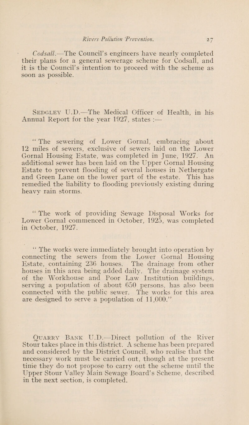 Codsall.—The Council’s engineers have nearly completed their plans for a general sewerage scheme for Codsall, and it is the Council’s intention to proceed with the scheme as soon as possible. SedCtLEy U.D.—The Medical Officer of Health, in his Annual Report for the year 1927, states :— “ The sewering of Lower Gornal, embracing about 12 miles of sewers, exclusive of sewers laid on the Lower Gornal Housing Estate, was completed in June, 1927. An additional sewer has been laid on the Upper Gornal Housing Estate to prevent flooding of several houses in Nethergate and Green Lane on the lower part of the estate. This has remedied the liability to flooding previous^ existing during heavy rain storms. '' The work of providing Sewage Disposal Works for Lower Gornal commenced in October, 1925, was completed in October, 1927. “ The works were immediately brought into operation by connecting the sewers from the Lower Gornal Housing Estate, containing 23C houses. The drainage from other houses in this area being added daily. The drainage system of the Workhouse and Poor Law Institution buildings, serving a population of about G50 persons, has also been connected with the public sewer. The works for this area are designed to serve a population of 11,000.” Quarry Bank U.D.—Direct pollution of the River vStour takes place in this district. A scheme has been prepared and considered by the District Council, who realise that the necessary work must be carried out, though at the present tinie they do not propose to carry out the scheiue until the Upper vStour Valley Main Sewage Board’s Scheme, described in the next section, is completed.