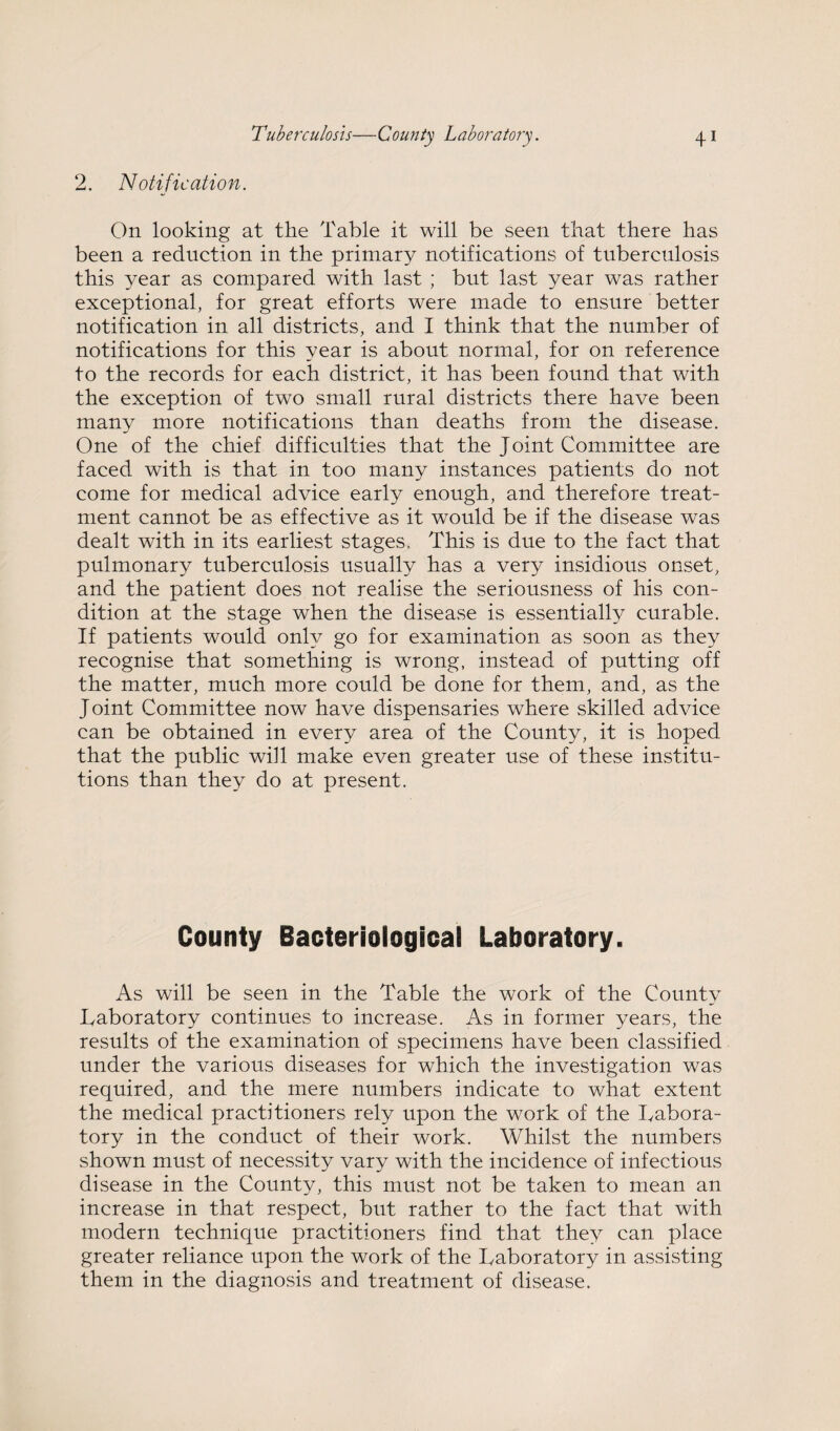 2. Notification. On looking at the Table it will be seen that there has been a reduction in the primary notifications of tuberculosis this year as compared with last ; but last year was rather exceptional, for great efforts were made to ensure better notification in all districts, and I think that the number of notifications for this year is about normal, for on reference to the records for each district, it has been found that with the exception of two small rural districts there have been many more notifications than deaths from the disease. One of the chief difficulties that the Joint Committee are faced with is that in too many instances patients do not come for medical advice early enough, and therefore treat¬ ment cannot be as effective as it would be if the disease was dealt with in its earliest stages. This is due to the fact that pulmonary tuberculosis usually has a very insidious onset, and the patient does not realise the seriousness of his con¬ dition at the stage when the disease is essentially curable. If patients would onh/ go for examination as soon as they recognise that something is wrong, instead of putting off the matter, much more could be done for them, and, as the Joint Committee now have dispensaries where skilled advice can be obtained in every area of the County, it is hoped that the public will make even greater use of these institu¬ tions than they do at present. County Bacteriological Laboratory. As will be seen in the Table the work of the County Laboratory continues to increase. As in former years, the results of the examination of specimens have been classified under the various diseases for which the investigation was required, and the mere numbers indicate to what extent the medical practitioners rely upon the work of the Labora¬ tory in the conduct of their work. Whilst the numbers shown must of necessity vary with the incidence of infectious disease in the County, this must not be taken to mean an increase in that respect, but rather to the fact that with modern technique practitioners find that they can place greater reliance upon the work of the Laboratory in assisting them in the diagnosis and treatment of disease.