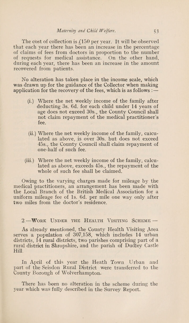 The cost of collection is £150 per year. It will be observed that each year there has been an increase in the percentage of claims of fees from doctors in proportion to the number of requests for medical assistance. On the other hand, during each year, there has been an increase in the amount recovered from patients. No alteration has taken place in the income scale, which was drawn up for the guidance of the Collector when making application for the recovery of the fees, which is as follows :— (i.) Where the net weekly income of the family after deducting 3s. 6d. for each child under 14 years of age does not exceed 30s., the County Council shall not claim repayment of the medical practitioner’s fee. (ii.) Where the net weekly income of the family, calcu¬ lated as above, is over 30s. but does not exceed 45s., the County Council shall claim repayment of one-half of such fee. (iii.) Where the net weekly income of the family, calcu¬ lated as above, exceeds 45s., the repayment of the whole of such fee shall be claimed. Owing to the varying charges made for mileage by the medical practitioners, an arrangement has been made with the lyocal Branch of the British Medical Association for a uniform mileage fee of Is. 6d. per mile one way only after two miles from the doctor’s residence. 2 —Work Under the Heaeth Visiting Scheme — As already mentioned, the County Health Visiting Area serves a population of 307,158, which includes 14 urban districts, 14 rural districts, two parishes comprising part of a rural district in Shropshire, and the parish of Dudley Castle Hill. In April of this year the Heath Town Urban and part of the Seisdon Rural District were transferred to the County Borough of Wolverhampton. There has been no alteration in the scheme during the year which was fully described in the Survey Report.