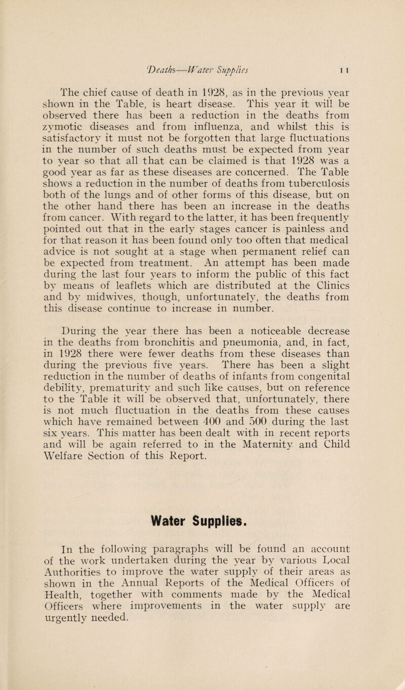 The chief cause of death in 1928, as in the previous year shown in the Table, is heart disease. This year it will be observed there has been a reduction in the deaths from zymotic diseases and from influenza, and whilst this is satisfactory it must not be forgotten that large fluctuations in the number of such deaths must be expected from year to year so that all that can be claimed is that 1928 was a good year as far as these diseases are concerned. The Table shows a reduction in the number of deaths from tuberculosis both of the lungs and of other forms of this disease, but on the other hand there has been an increase in the deaths from cancer. With regard to the latter, it has been frequently pointed out that in the early stages cancer is painless and for that reason it has been found only too often that medical advice is not sought at a stage when permanent relief can be expected from treatment. An attempt has been made during the last four years to inform the public of this fact by means of leaflets which are distributed at the Clinics and by midwives, though, unfortunately, the deaths from this disease continue to increase in number. During the year there has been a noticeable decrease in the deaths from bronchitis and pneumonia, and, in fact, in 1928 there were fewer deaths from these diseases than during the previous five years. There has been a slight reduction in the number of deaths of infants from congenital debility, prematurity and such like causes, but on reference to the Table it will be observed that, unfortunately, there is not much fluctuation in the deaths from these causes which have remained between 400 and 500 during the last six years. This matter has been dealt with in recent reports and will be again referred to in the Maternity and Child Welfare Section of this Report. Water Supplies. In the following paragraphs will be found an account of the work undertaken during the year by various Rocal Authorities to improve the water supply of their areas as shown in the Annual Reports of the Medical Officers of Health, together with comments made by the Medical Officers where improvements in the water supply are urgently needed.