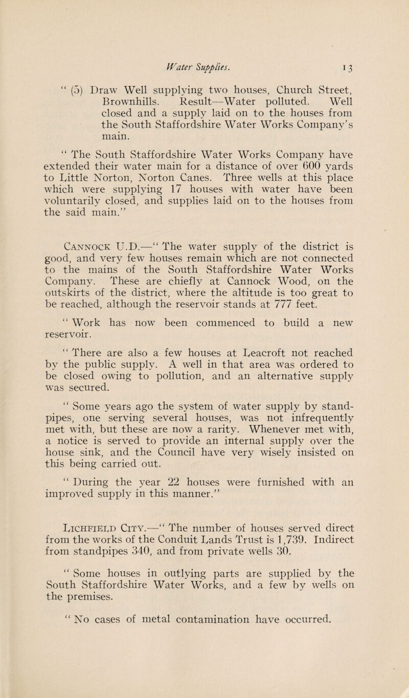 “ (5) Draw Well supplying two houses, Church Street, Brownhills. Result—Water polluted. Well closed and a supply laid on to the houses from the South Staffordshire Water Works Company’s main. “ The South Staffordshire Water Works Company have extended their water main for a distance of over 600 yards to kittle Norton, Norton Canes. Three wells at this place which were supplying 17 houses with water have been voluntarily closed, and supplies laid on to the houses from the said main.” Cannock U.D.—“ The water supply of the district is good, and very few houses remain which are not connected to the mains of the South Staffordshire Water Works Company. These are chiefly at Cannock Wood, on the outskirts of the district, where the altitude is too great to be reached, although the reservoir stands at 777 feet. “ Work has now been commenced to build a new reservoir. “ There are also a few houses at Deacroft not reached by the public supply. A well in that area was ordered to be closed owing to pollution, and an alternative supply was secured. “ Some years ago the system of water supply by stand¬ pipes, one serving several houses, was not infrequently met with, but these are now a rarity. Whenever met with, a notice is served to provide an internal supply over the house sink, and the Council have very wisely insisted on this being carried out. “ During the year 22 houses were furnished with an improved supply in this manner.” TichfiEed City.—“ The number of houses served direct from the works of the Conduit Tands Trust is 1,739. Indirect from standpipes 340, and from private wells 30. “ Some houses in outlying parts are supplied by the South Staffordshire Water Works, and a few by wells on the premises. “No cases of metal contamination have occurred.