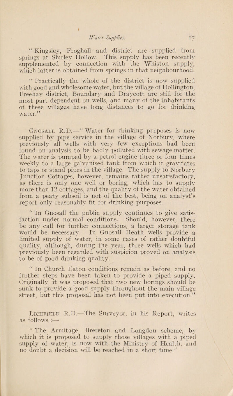 “ Kingsley, Froghall and district are supplied from springs at Shirley Hollow. This supply has been recently supplemented by connection with the Whiston supply, which latter is obtained from springs in that neighbourhood. “ Practically the whole of the district is now supplied with good and wholesome water, but the village of Hollington, Freehay district, Boundary and Draycott are still for the most part dependent on wells, and many of the inhabitants of these villages have long distances to go for drinking water.” Gnosaee R.D.—“ Water for drinking purposes is now supplied by pipe service in the village of Norbury, where previously all wells with very few exceptions had been found on analysis to be badly polluted with sewage matter. The water is pumped by a petrol engine three or four times weekly to a large galvanised tank from which it gravitates to taps or stand pipes in the village. The supply to Norbury Junction Cottages, however, remains rather unsatisfactory, as there is only one well or boring, which has to supply more than 12 cottages, and the quality of the water obtained from a peaty subsoil is not of the best, being on analyst's report only reasonably fit for drinking purposes. “ In Gnosall the public supply continues to give satis¬ faction under normal conditions. Should, however, there be any call for further connections, a larger storage tank would be necessary. In Gnosall Heath wells provide a limited supply of water, in some cases of rather doubtful quality, although, during the year, three wells which had previously been regarded with suspicion proved on analysis to be of good drinking quality. “ In Church Eaton conditions remain as before, and no further steps have been taken to provide a piped supply. Originally, it was proposed that two new borings should be sunk to provide a good supply throughout the main village street, but this proposal has not been put into execution.” GichfiEld R.D.-—The Surveyor, in his Report, writes as follows :— “ The Armitage, Brereton and Eongdon scheme, by which it is proposed to supply those villages with a piped supply of water, is now with the Ministry of Health, and no doubt a decision will be reached in a short time.”