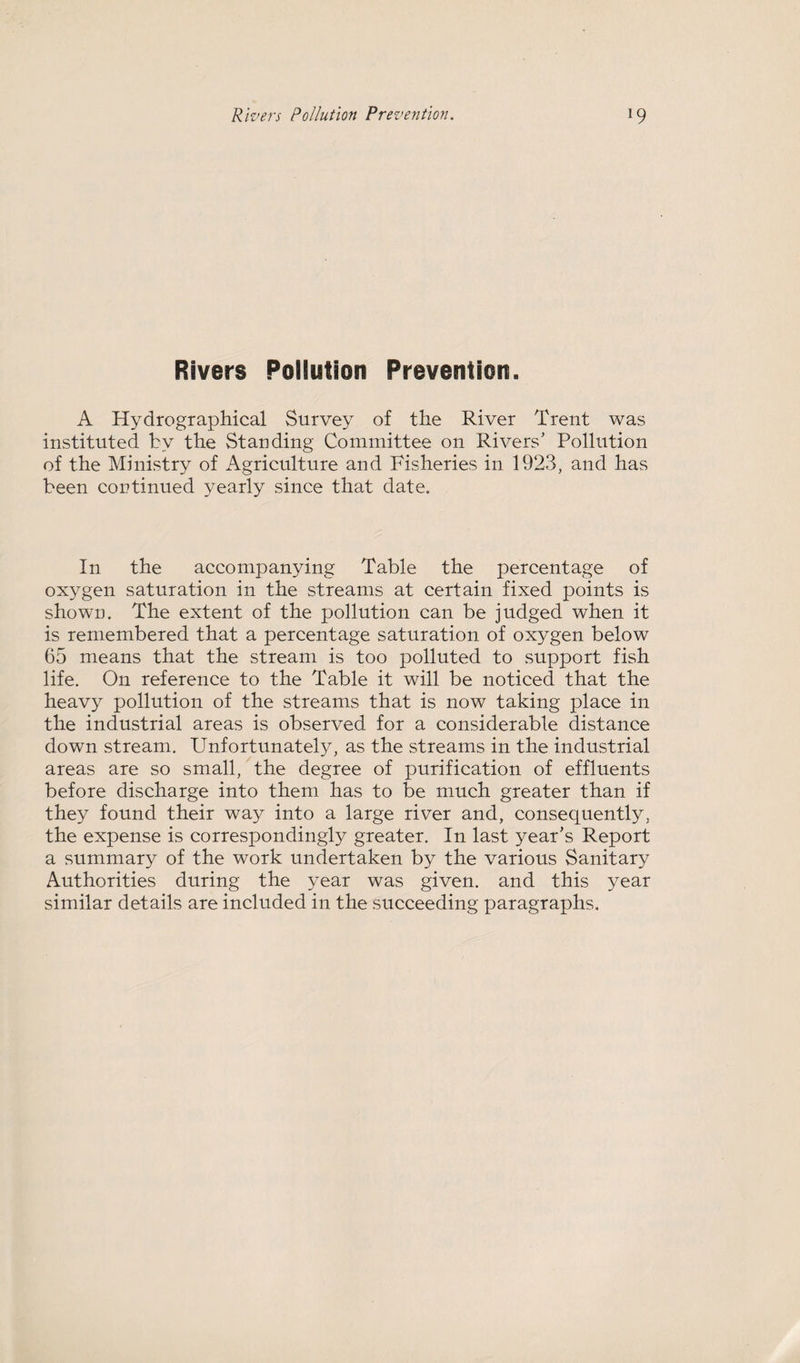 Rivers Pollution Prevention. A Hydrographical Survey of the River Trent was instituted by the Standing Committee on Rivers' Pollution of the Ministry of Agriculture and Fisheries in 1923, and has been continued yearly since that date. In the accompanying Table the percentage of oxygen saturation in the streams at certain fixed points is shown. The extent of the pollution can be judged when it is remembered that a percentage saturation of oxygen below 65 means that the stream is too polluted to support fish life. On reference to the Table it will be noticed that the heavy pollution of the streams that is now taking place in the industrial areas is observed for a considerable distance down stream. Unfortunately, as the streams in the industrial areas are so small, the degree of purification of effluents before discharge into them has to be much greater than if they found their way into a large river and, consequently, the expense is correspondingly greater. In last year's Report a summary of the work undertaken by the various Sanitary Authorities during the year was given, and this year similar details are included in the succeeding paragraphs.