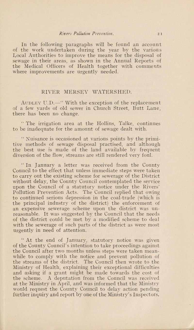 In the following paragraphs will be found an account of the work undertaken during the year by the various hocal Authorities to improve the means for the disposal of sewage in their areas, as shown in the Annual Reports of the Medical Officers of Health together with comments where improvements are urgently needed. RIVER MERSEY WATERSHED. Audrey U.D.—“ With the exception of the replacement of a few yards of old sewer in Church Street, Butt Dane, there has been no change. “ The irrigation area at the Hollins, Talke, continues to be inadequate for the amount of sewage dealt with. “ Nuisance is occasioned at various points by the primi¬ tive methods of sewage disposal practised, and although the best use is made of the land available by frequent diversion of the flow, streams are still rendered very foul. “ In January a letter was received from the County Council to the effect that unless immediate steps were taken to carry out the existing scheme for sewerage of the District without delay, the County Council contemplated the service upon the Council of a statutory notice under the Rivers' Pollution Prevention Acts. The Council replied that owing to continued serious depression in the coal-trade (which is the principal industry of the district) the enforcement of an expensive sewerage scheme upon the district was un¬ reasonable. It was suggested by the Council that the needs of the district could be met by a modified scheme to deal with the sewerage of such parts of the district as were most urgently in need of attention. “ At the end of January, statutory notice was given of the County Council's intention to take proceedings against the Council after two months unless steps were taken mean¬ while to comply with the notice and prevent pollution of the streams of the district. The Council then wrote to the Ministry of Health, explaining their exceptional difficulties and asking if a grant might be made towards the cost of the scheme. A deputation from the Council was received at the Ministry in April, and was informed that the Ministry would request the County Council to delay action pending further inquiry and report by one of the Ministry’s Inspectors.