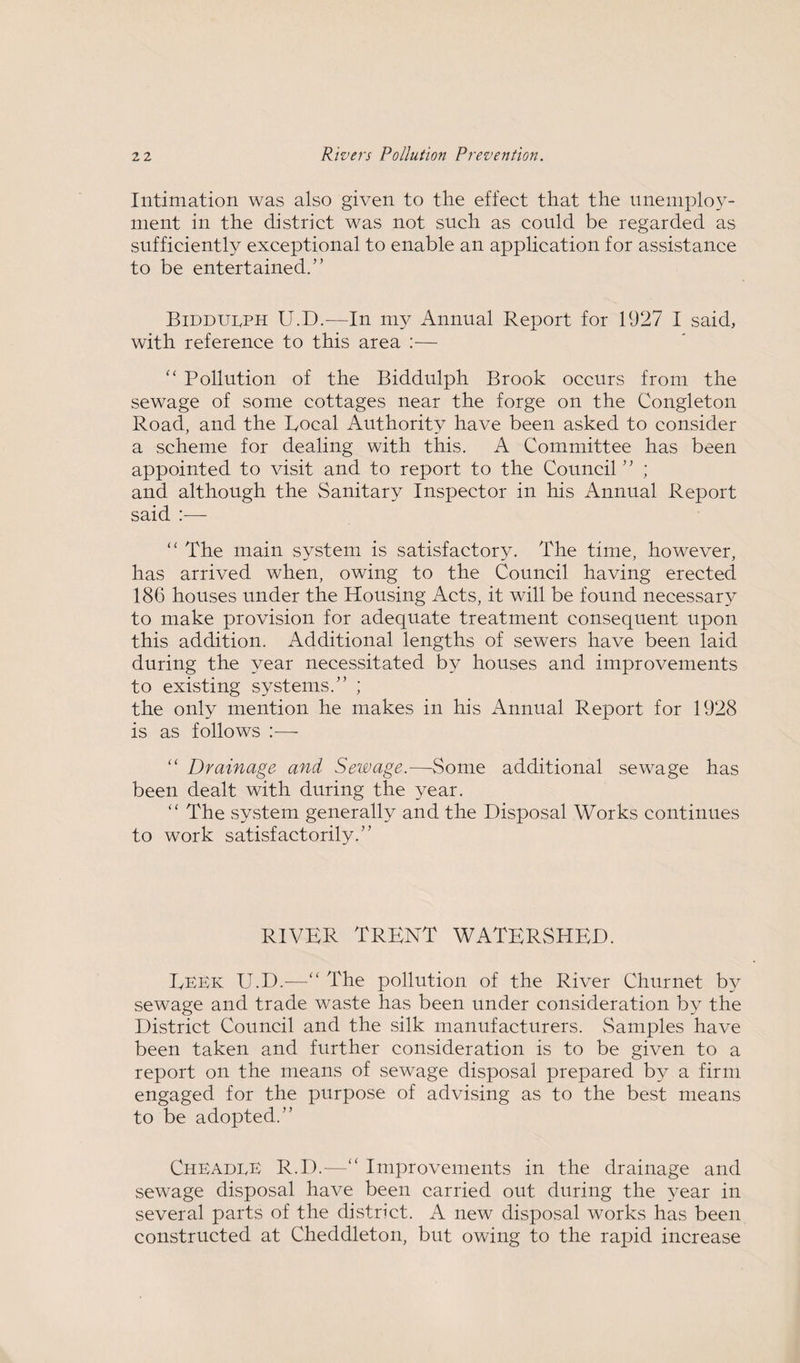 Intimation was also given to the effect that the unemploy¬ ment in the district was not such as could be regarded as sufficiently exceptional to enable an application for assistance to be entertained.” Bidduuph U.D.-—In my Annual Report for 1927 I said, with reference to this area :— “ Pollution of the Biddulph Brook occurs from the sewage of some cottages near the forge on the Congleton Road, and the Bocal Authority have been asked to consider a scheme for dealing with this. A Committee has been appointed to visit and to report to the Council ” ; and although the Sanitary Inspector in his Annual Report said :— “ The main system is satisfactory. The time, however, has arrived when, owing to the Council having erected 186 houses under the Housing Acts, it will be found necessary to make provision for adequate treatment consequent upon this addition. Additional lengths of sewers have been laid during the year necessitated by houses and improvements to existing systems.” ; the only mention he makes in his Annual Report for 1928 is as follows :— “ Drainage and Sewage.—Some additional sewage has been dealt with during the year. “ The system generally and the Disposal Works continues to work satisfactorily.” RIVER TRENT WATERSHED. EEEk U.D.—“ The pollution of the River Chur net by sewage and trade waste has been under consideration by the District Council and the silk manufacturers. Samples have been taken and further consideration is to be given to a report on the means of sewage disposal prepared by a firm engaged for the purpose of advising as to the best means to be adopted.” ChEAdeE R.D.—“ Improvements in the drainage and sewage disposal have been carried out during the year in several parts of the district. A new disposal works has been constructed at Cheddleton, but owing to the rapid increase