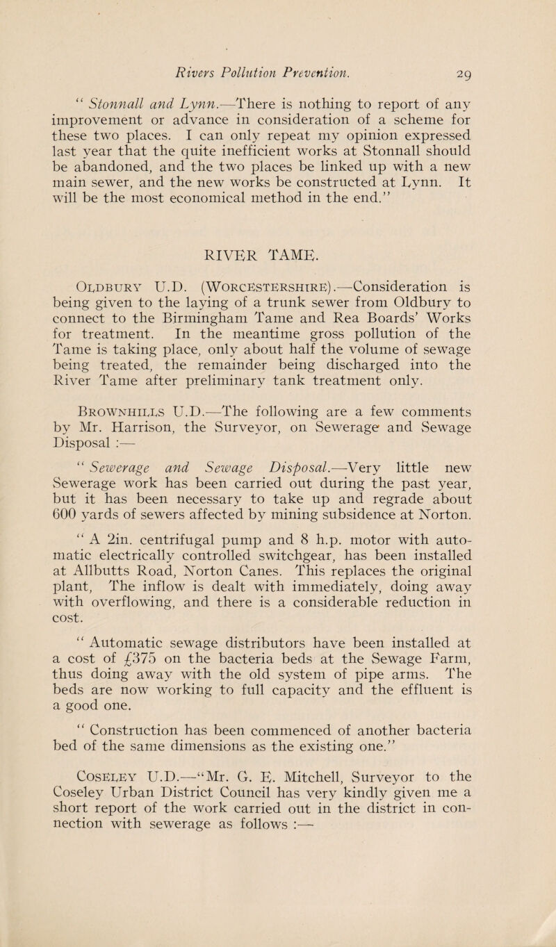“ Stonnall and Lynn.—There is nothing to report of any improvement or advance in consideration of a scheme for these two places. I can only repeat my opinion expressed last year that the quite inefficient works at Stonnall should be abandoned, and the two places be linked up with a new main sewer, and the new works be constructed at Eynn. It will be the most economical method in the end.” RIVER TAME. Oldbury U.D. (Worcestershire).—Consideration is being given to the laying of a trunk sewer from Oldbury to connect to the Birmingham Tame and Rea Boards’ Works for treatment. In the meantime gross pollution of the Tame is taking place, only about half the volume of sewage being treated, the remainder being discharged into the River Tame after preliminary tank treatment only. Brownhiees U.D.-—The following are a few comments by Mr. Harrison, the Surveyor, on Sewerage and Sewage Disposal :— “ Sewerage and Sewage Disposal.—Very little new Sewerage work has been carried out during the past year, but it has been necessary to take up and regrade about 600 yards of sewers affected by mining subsidence at Norton. “ A 2in. centrifugal pump and 8 h.p. motor with auto¬ matic electrically controlled switchgear, has been installed at Allbutts Road, Norton Canes. This replaces the original plant, The inflow is dealt with immediately, doing away with overflowing, and there is a considerable reduction in cost. “ Automatic sewage distributors have been installed at a cost of £375 on the bacteria beds at the Sewage Farm, thus doing away with the old system of pipe arms. The beds are now working to full capacity and the effluent is a good one. “ Construction has been commenced of another bacteria bed of the same dimensions as the existing one.” CosEEEY U.D.—“Mr. G. E. Mitchell, Surveyor to the Coseley Urban District Council has very kindly given me a short report of the work carried out in the district in con¬ nection with sewerage as follows :—