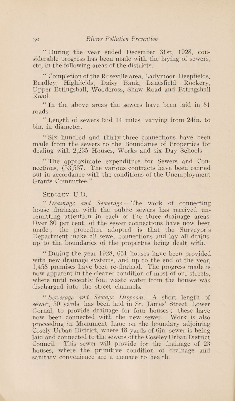 ” During the year ended December 31st, 1928, con¬ siderable progress has been made with the laying of sewers, etc, in the following areas of the districts. “ Completion of the Roseville area, Ladymoor, Deepfields, Bradley, Highfields, Daisy Bank, Lanesfield, Rookery, Upper Kttingshall, Woodcross, Shaw Road and Ettingshall Road. “ In the above areas the sewers have been laid in 81 roads. “ Length of sewers laid 14 miles, varying from 24in. to Gin. in diameter. “ Six hundred and thirty-three connections have been made from the sewers to the Boundaries of Properties for dealing with 2,235 Houses, Works and six Day Schools. “ The approximate expenditure for Sewers and Con¬ nections, £53,537. The various contracts have been carried out in accordance with the conditions of the Unemployment Grants Committee.” SedgiUy U.D. “ Drainage and Sewerage.—The work of connecting house drainage with the public sewers has received un¬ remitting attention in each of the three drainage areas. Over 80 per cent, of the sewer connections have now been made; the procedure adopted is that the Surveyor’s Department make all sewer connections and lay all drains, up to the boundaries of the properties being dealt with. “ During the year 1928, 651 houses have been provided with new drainage systems, and up to the end of the year, 1,458 premises have been re-drained. The progress made is now apparent in the cleaner condition of most of our streets, where until recently foul waste water from the houses was discharged into the street channels. “ Sewerage and Sewage Disposal.-—A short length of sewer, 50 yards, has been laid in St. James’ Street, Lower Gornal, to provide drainage for four houses ; these have now been connected with the new sewer. Work is also proceeding in Monument Lane on the boundary adjoining Cosely Urban District, where 48 yards of Gin. sewer is being laid and connected to the sewers of the Coseley Urban District Council. This sewer will provide for the drainage of 23 houses, where the primitive condition of drainage and sanitary convenience are a menace to health.