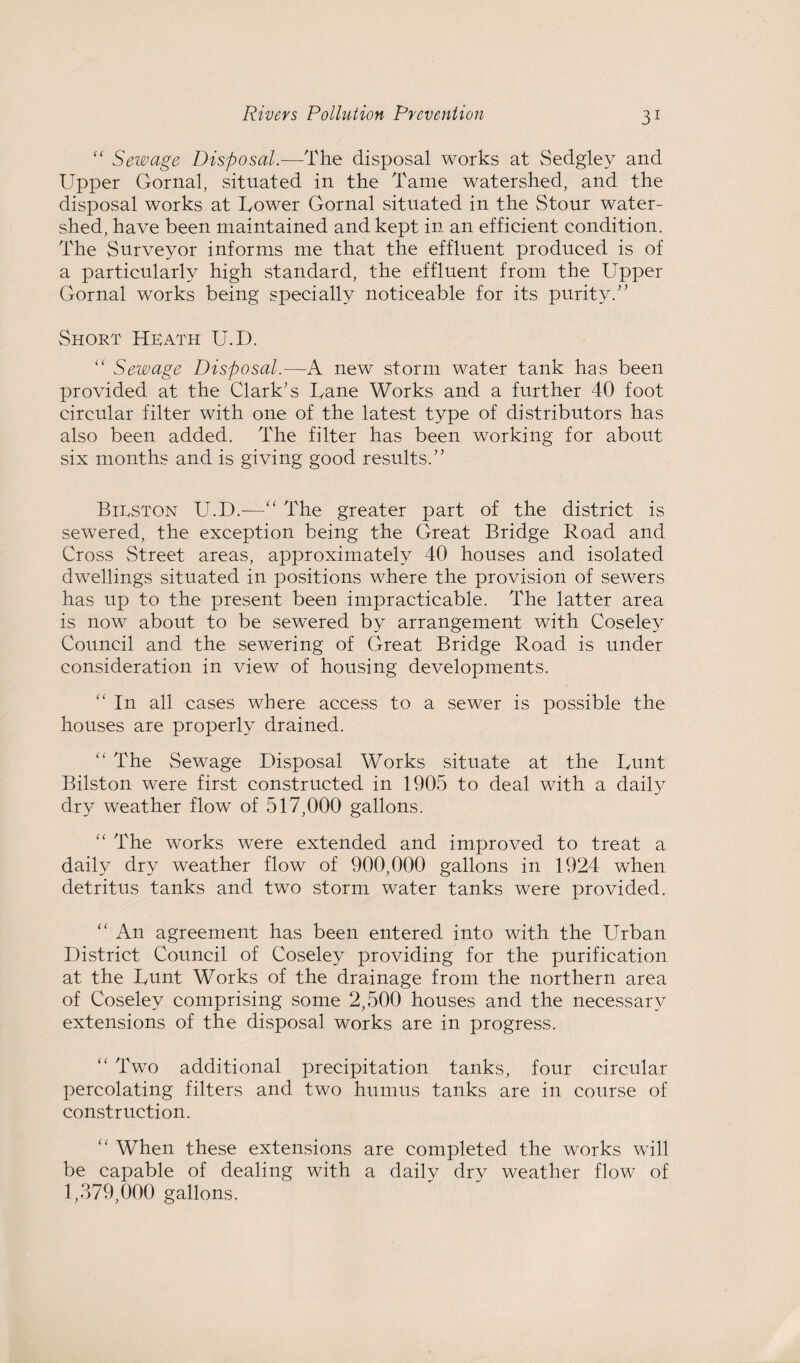 “ Sewage Disposal.—The disposal works at Sedglev and Upper Gornal, situated in the Tame watershed, and the disposal works at Uower Gornal situated in the Stour water¬ shed, have been maintained and kept in an efficient condition. The Surveyor informs me that the effluent produced is of a particularly high standard, the effluent from the Upper Gornal works being specially noticeable for its purity. Short Heath U.D. “ Sewage Disposal.—A new storm water tank has been provided at the Clark's Lane Works and a further 40 foot circular filter with one of the latest type of distributors has also been added. The filter has been working for about six months and is giving good results. Bieston U.D.-—“ The greater part of the district is sewered, the exception being the Great Bridge Road and Cross Street areas, approximately 40 houses and isolated dwellings situated in positions where the provision of sewers has up to the present been impracticable. The latter area is now about to be sewered by arrangement with Coseley Council and the sewering of Great Bridge Road is under consideration in view of housing developments. “ In all cases where access to a sewer is possible the houses are properly drained. “ The Sewage Disposal Works situate at the hunt Bilston were first constructed in 1905 to deal with a daity dry weather flow of 517,000 gallons. “ The works were extended and improved to treat a daily dry weather flow of 900,000 gallons in 1924 when detritus tanks and two storm water tanks were provided. “ An agreement has been entered into with the Urban District Council of Coseley providing for the purification at the hunt Works of the drainage from the northern area of Coseley comprising some 2,500 houses and the necessary extensions of the disposal works are in progress. “ Two additional precipitation tanks, four circular percolating filters and two humus tanks are in course of construction. “ When these extensions are completed the works will be capable of dealing with a daily dry weather flow of 1,379,000 gallons.