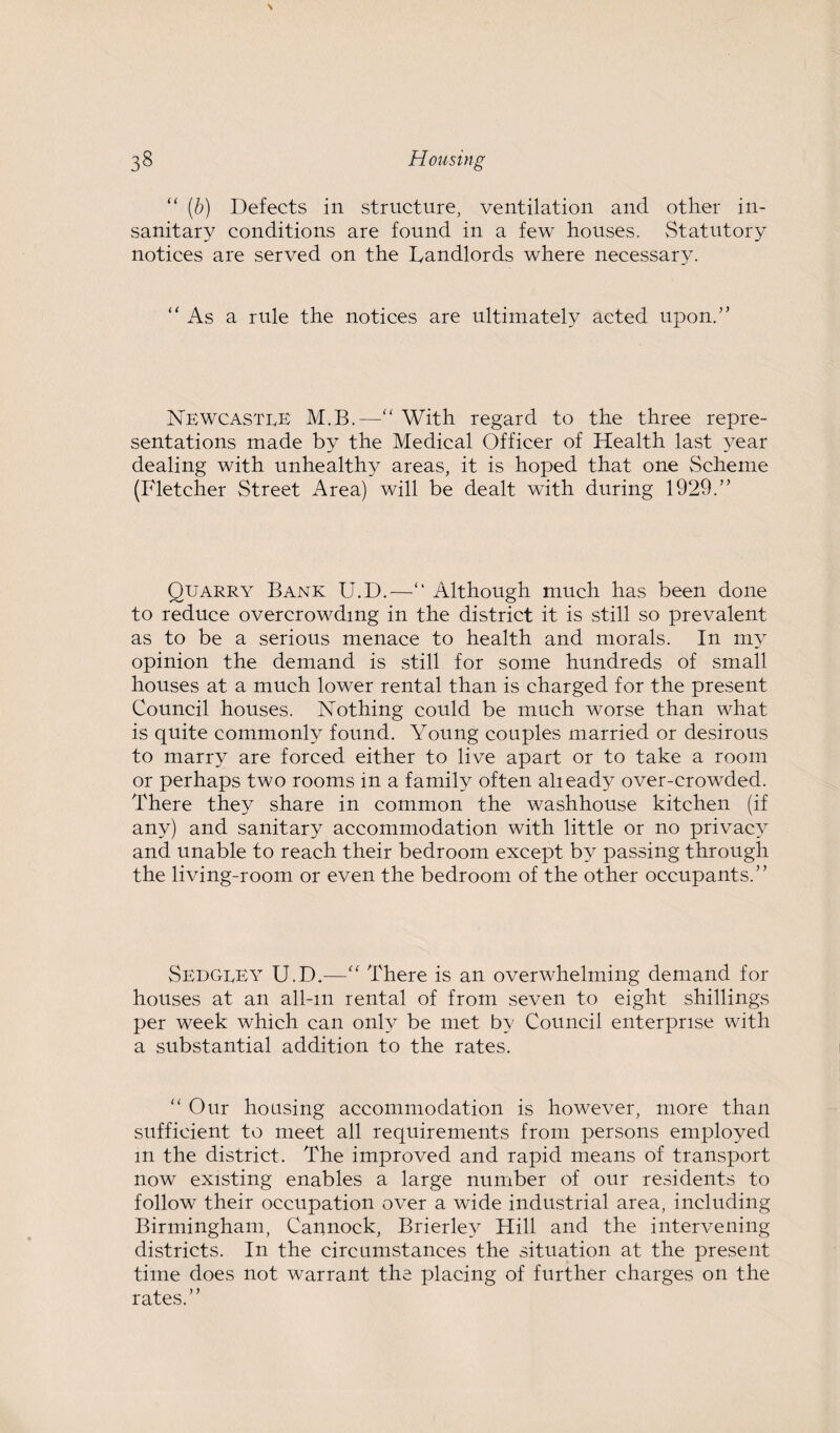 “ (b) Defects in structure, ventilation and other in¬ sanitary conditions are found in a few houses. Statutory notices are served on the Landlords where necessary. As a rule the notices are ultimately acted upon.'’ Newcastle M.B.—“ With regard to the three repre¬ sentations made by the Medical Officer of Health last year dealing with unhealthy areas, it is hoped that one Scheme (Fletcher Street Area) will be dealt with during 1929.” Quarry Bank U.D.—“ Although much has been done to reduce overcrowding in the district it is still so prevalent as to be a serious menace to health and morals. In my opinion the demand is still for some hundreds of small houses at a much lower rental than is charged for the present Council houses. Nothing could be much worse than what is quite commonly found. Young couples married or desirous to marry are forced either to live apart or to take a room or perhaps two rooms in a family often alieady over-crowded. There they share in common the washhouse kitchen (if any) and sanitary accommodation with little or no privacy and unable to reach their bedroom except by passing through the living-room or even the bedroom of the other occupants.” SedgeEY U.D.—“ There is an overwhelming demand for houses at an all-m rental of from seven to eight shillings per week which can only be met by Council enterprise with a substantial addition to the rates. “ Our housing accommodation is however, more than sufficient to meet all requirements from persons employed m the district. The improved and rapid means of transport now existing enables a large number of our residents to follow their occupation over a wide industrial area, including Birmingham, Cannock, Brierle} Hill and the intervening districts. In the circumstances the situation at the present time does not warrant the placing of further charges on the rates.”