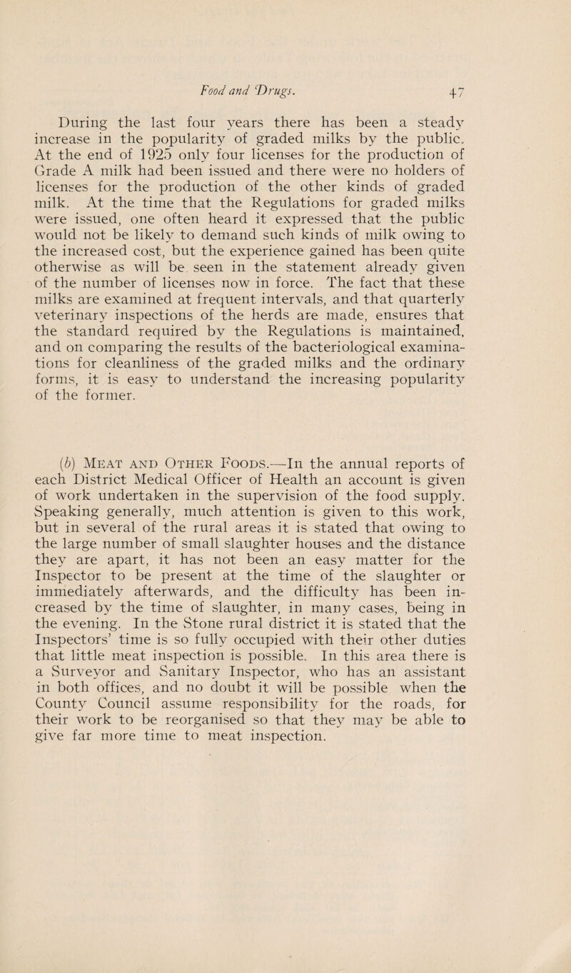 During the last four years there has been a steady increase in the popularity of graded milks by the public. At the end of 1925 only four licenses for the production of Grade A milk had been issued and there were no holders of licenses for the production of the other kinds of graded milk. At the time that the Regulations for graded milks were issued, one often heard it expressed that the public would not be likely to demand such kinds of milk owing to the increased cost, but the experience gained has been quite otherwise as will be seen in the statement already given of the number of licenses now in force. The fact that these milks are examined at frequent intervals, and that quarterly veterinary inspections of the herds are made, ensures that the standard required by the Regulations is maintained, and on comparing the results of the bacteriological examina¬ tions for cleanliness of the graded milks and the ordinary forms, it is easy to understand the increasing popularity of the former. (b) Meat and Other Foods.—In the annual reports of each District Medical Officer of Health an account is given of work undertaken in the supervision of the food supply. Speaking generally, much attention is given to this work, but in several of the rural areas it is stated that owing to the large number of small slaughter houses and the distance they are apart, it has not been an easy matter for the Inspector to be present at the time of the slaughter or immediately afterwards, and the difficulty has been in¬ creased by the time of slaughter, in many cases, being in the evening. In the Stone rural district it is stated that the Inspectors’ time is so fully occupied with their other duties that little meat inspection is possible. In this area there is a Surveyor and Sanitary Inspector, who has an assistant in both offices, and no doubt it will be possible when the County Council assume responsibility for the roads, for their work to be reorganised so that they may be able to give far more time to meat inspection.