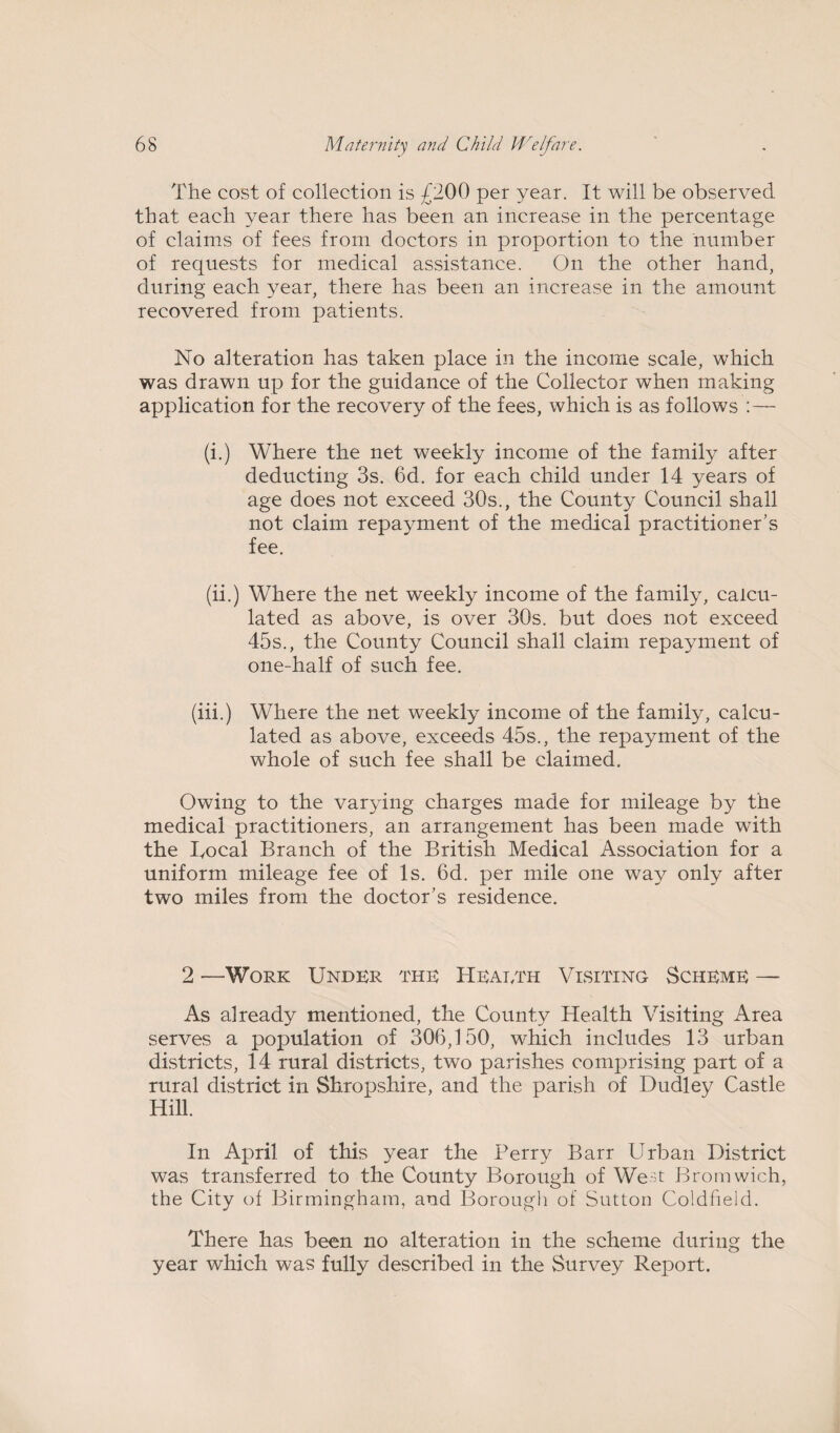 The cost of collection is £200 per year. It will be observed that each year there has been an increase in the percentage of claims of fees from doctors in proportion to the number of requests for medical assistance. On the other hand, during each year, there has been an increase in the amount recovered from patients. No alteration has taken place in the income scale, which was drawn up for the guidance of the Collector when making application for the recovery of the fees, which is as follows : — (i.) Where the net weekly income of the family after deducting 3s. 6d. for each child under 14 years of age does not exceed 30s., the County Council shall not claim repayment of the medical practitioner’s fee. (ii.) Where the net weekly income of the family, calcu¬ lated as above, is over 30s. but does not exceed 45s., the County Council shall claim repayment of one-half of such fee. (iii.) Where the net weekly income of the family, calcu¬ lated as above, exceeds 45s., the repayment of the whole of such fee shall be claimed. Owing to the varying charges made for mileage by the medical practitioners, an arrangement has been made with the Bocal Branch of the British Medical Association for a uniform mileage fee of Is. 6d. per mile one way only after two miles from the doctor’s residence. 2 —Work Under the Hearth Visiting Scheme — As already mentioned, the County Health Visiting Area serves a population of 306,150, which includes 13 urban districts, 14 rural districts, two parishes comprising part of a rural district in Shropshire, and the parish of Dudley Castle Hill. In April of this year the Perry Barr Urban District was transferred to the County Borough of West Bromwich, the City of Birmingham, and Borough of Sutton Coldfield. There has been no alteration in the scheme during the year which was fully described in the Survey Report.