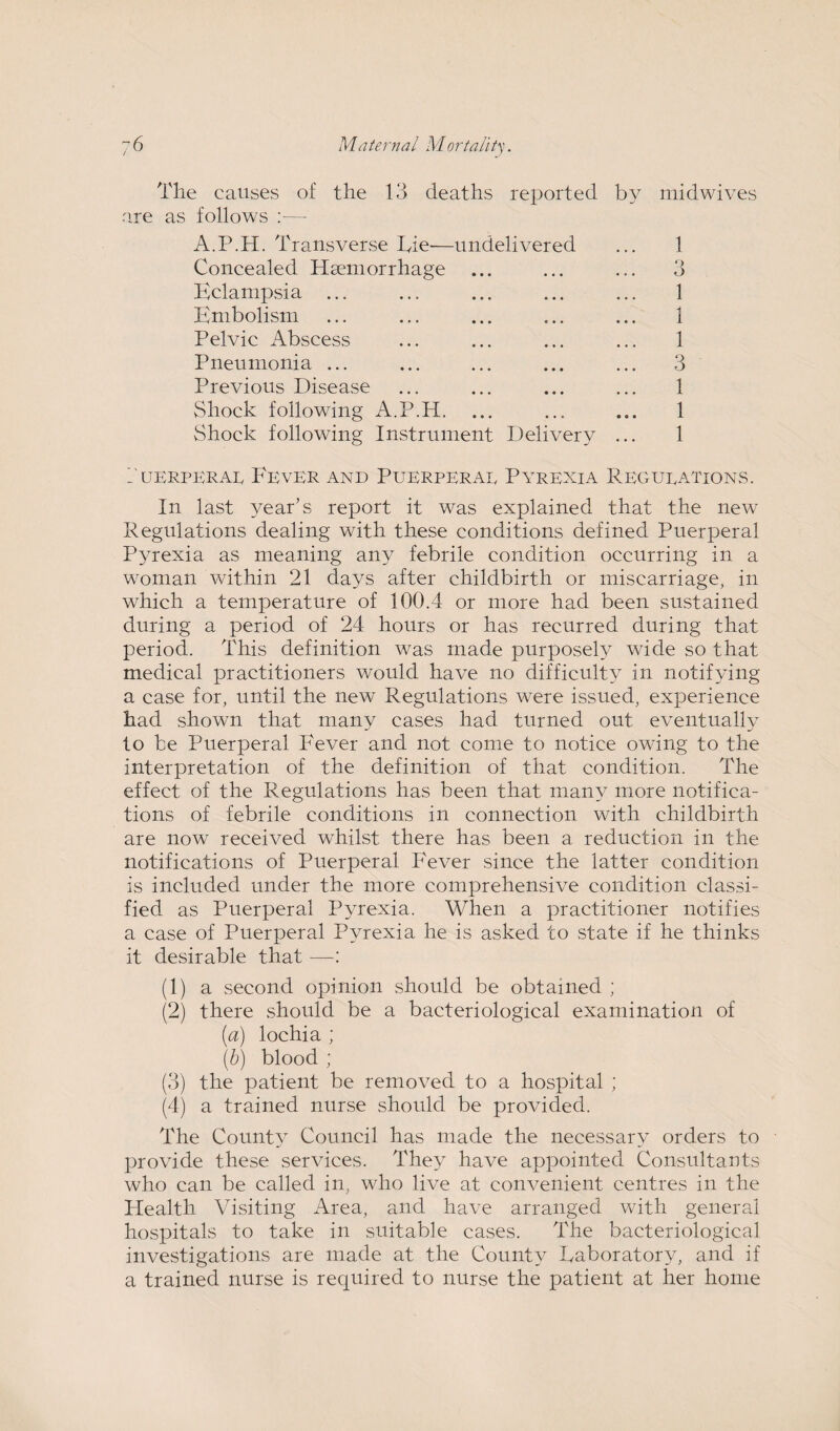 The causes of the 13 deaths reported are as follows :— A.P.H. Transverse Tie'—undelivered Concealed Haemorrhage Eclampsia ... Embolism Pelvic Abscess Pneumonia ... Previous Disease Shock following A.P.H. Shock following Instrument Delivery by midwives 1 3 1 1 1 ... 3 1 1 1 Puerperal Fever and Puerperae Pyrexia Regulations. In last year’s report it was explained that the new Regulations dealing with these conditions defined Puerperal Pyrexia as meaning any febrile condition occurring in a woman within 21 days after childbirth or miscarriage, in which a temperature of 100.4 or more had been sustained during a period of 24 hours or has recurred during that period. This definition was made purposely wide so that medical practitioners would have no difficulty in notifying a case for, until the new Regulations were issued, experience had shown that many cases had turned out eventually to be Puerperal Fever and not come to notice owing to the interpretation of the definition of that condition. The effect of the Regulations has been that many more notifica¬ tions of febrile conditions in connection with childbirth are now received whilst there has been a reduction in the notifications of Puerperal Fever since the latter condition is included under the more comprehensive condition classi¬ fied as Puerperal Pyrexia. When a practitioner notifies a case of Puerperal Pyrexia he is asked to state if he thinks it desirable that —: (1) a second opinion should be obtained ; (2) there should be a bacteriological examination of (a) lochia ; (b) blood ; (3) the patient be removed to a hospital ; (4) a trained nurse should be provided. The County Council has made the necessary orders to provide these services. They have appointed Consultants who can be called in, who live at convenient centres in the Health Visiting Area, and have arranged with general hospitals to take in suitable cases. The bacteriological investigations are made at the County Laboratory, and if a trained nurse is required to nurse the patient at her home