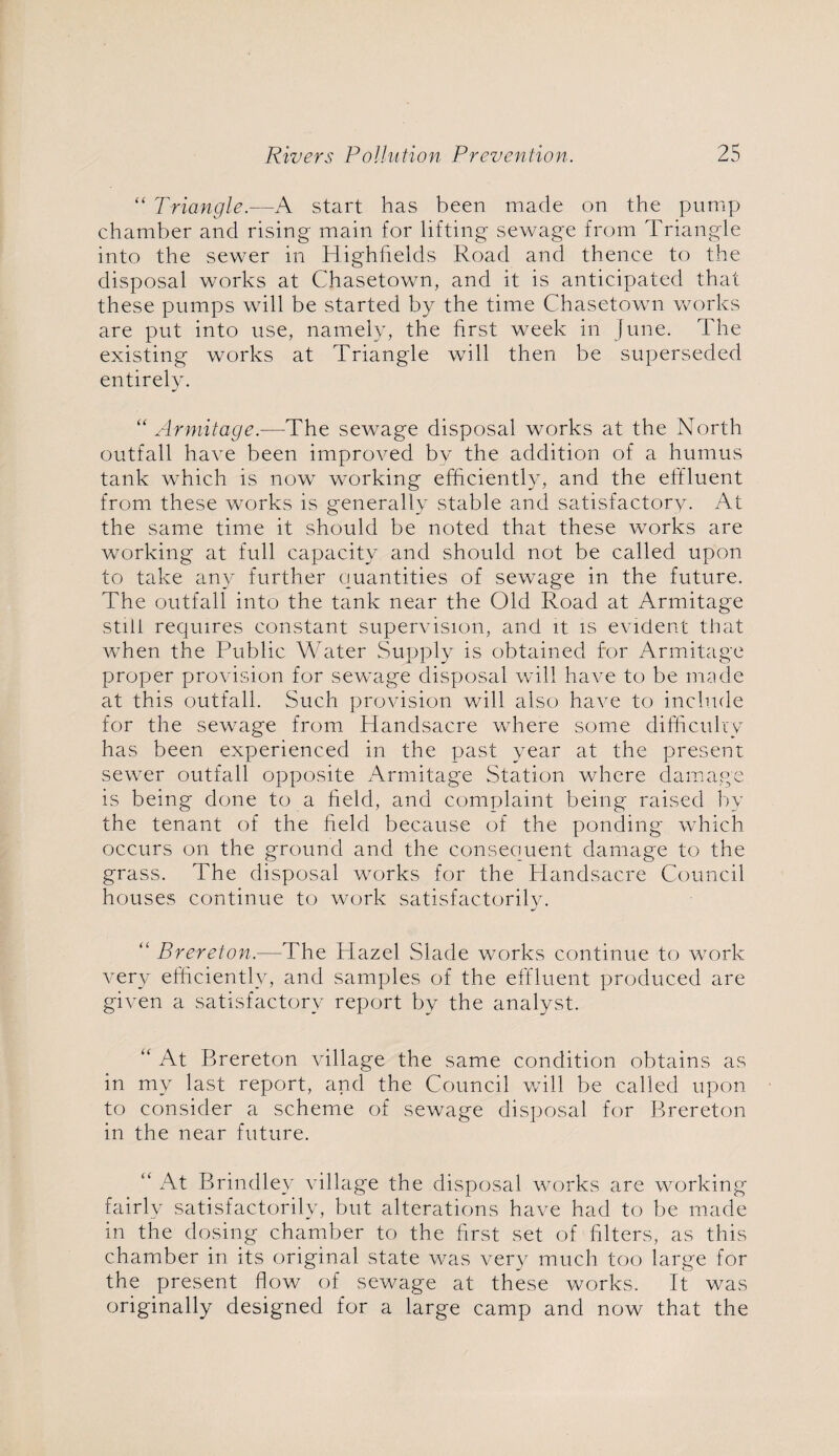 “ Triangle.—A start has been made on the pump chamber and rising main for lifting sewage from Triangle into the sewer in Highhelds Road and thence to the disposal works at Chasetown, and it is anticipated that these pumps will be started by the time Chasetown works are put into use, namely, the first week in June. The existing works at Triangle will then be superseded entirely. “ Armitage.—The sewage disposal works at the North outfall have been improved by the addition of a humus tank which is now working efficiently, and the effluent from these works is generally stable and satisfactory. At the same time it should be noted that these works are working at full capacity and should not be called upon to take any further quantities of sewage in the future. The outfall into the tank near the Old Road at Armitage still requires constant supervision, and it is evident that when the Public Water Supply is obtained for Armitage proper provision for sewage disposal will have to be made at this outfall. Such provision will also have to include for the sewage from Handsacre where some difficulty has been experienced in the past year at the present sewer outfall opposite Armitage Station where damage is being done to a field, and complaint being raised by the tenant of the field because of the ponding which occurs on the ground and the consequent damage to the grass. The disposal works for the Handsacre Council houses continue to work satisfactorily. “ Brereton.—The Hazel Slade works continue to work very efficiently, and samples of the effluent produced are given a satisfactory report by the analyst. “ At Brereton village the same condition obtains as in my last report, and the Council will be called upon to consider a scheme of sewage disposal for Brereton in the near future. “ At Brindley village the disposal works are working fairly satisfactorily, but alterations have had to be made in the dosing chamber to the first set of filters, as this chamber in its original state was very much too large for the present flow of sewage at these works. It was originally designed for a large camp and now that the