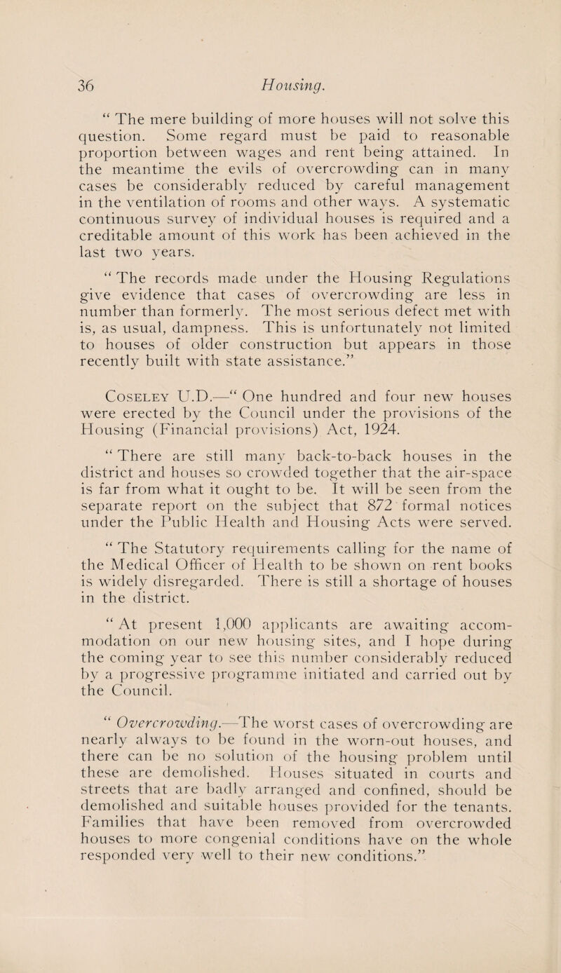 “ The mere building of more houses will not solve this question. Some regard must be paid to reasonable proportion between wages and rent being attained. In the meantime the evils of overcrowding can in many cases be considerably reduced by careful management in the ventilation of rooms and other ways. A systematic continuous survey of individual houses is required and a creditable amount of this work has been achieved in the last two years. “ The records made under the Housing Regulations give evidence that cases of overcrowding are less in number than formerly. The most serious defect met with is, as usual, dampness. This is unfortunately not limited to houses of older construction but appears in those recently built with state assistance.” Coseley U.D.-—“ One hundred and four new houses were erected by the Council under the provisions of the Housing (Financial provisions) Act, 1924. “ There are still many back-to-back houses in the district and houses so crowded together that the air-space is far from what it ought to be. It will be seen from the separate report on the subject that 872 formal notices under the Public Health and Housing Acts were served. “ The Statutory requirements calling for the name of the Medical Officer of Health to be shown on rent books is widely disregarded. There is still a shortage of houses in the district. “ At present 1,000 applicants are awaiting accom¬ modation on our new housing sites, and I hope during the coming year to see this number considerably reduced by a progressive programme initiated and carried out by the Council. Overcrowding.—The worst cases of overcrowding are nearly always to be found in the worn-out houses, and there can be no solution of the housing problem until these are demolished. Houses situated in courts and streets that are badly arranged and confined, should be demolished and suitable houses provided for the tenants. Families that have been removed from overcrowded houses to more congenial conditions have on the whole responded very well to their new conditions.”