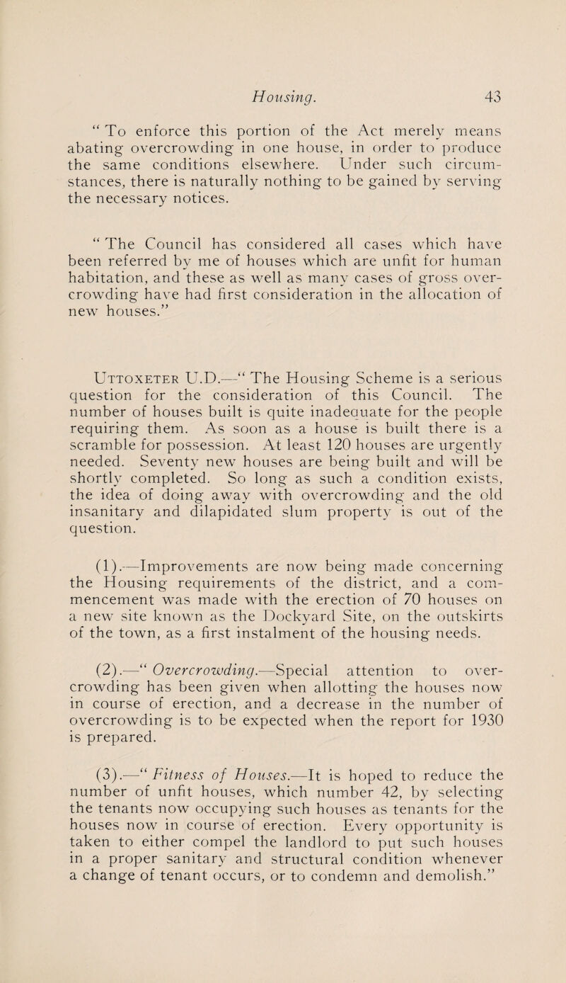 “ To enforce this portion of the Act merely means abating overcrowding in one house, in order to produce the same conditions elsewhere. Under such circum¬ stances, there is naturally nothing to be gained by serving the necessary notices. “ The Council has considered all cases which have been referred by me of houses which are unfit for human habitation, and these as well as many cases of gross over¬ crowding have had first consideration in the allocation of new houses.” Uttoxeter U.D.—“ The Housing Scheme is a serious question for the consideration of this Council. The number of houses built is quite inadequate for the people requiring them. As soon as a house is built there is a scramble for possession. At least 120 houses are urgently needed. Seventy new houses are being built and will be shortly completed. So long as such a condition exists, the idea of doing away with overcrowding and the old insanitary and dilapidated slum property is out of the question. (1) .—Improvements are now being made concerning the Housing requirements of the district, and a com¬ mencement was made with the erection of 70 houses on a new site known as the Dockyard Site, on the outskirts of the town, as a first instalment of the housing needs. (2) .—“ Overcrowding.—Special attention to over¬ crowding has been given when allotting the houses now in course of erection, and a decrease in the number of overcrowding is to be expected when the report for 1930 is prepared. (3) .—“Fitness of Houses.-—It is hoped to reduce the number of unfit houses, which number 42, by selecting the tenants now occupying such houses as tenants for the houses now in course of erection. Every opportunity is taken to either compel the landlord to put such houses in a proper sanitary and structural condition whenever a change of tenant occurs, or to condemn and demolish.”