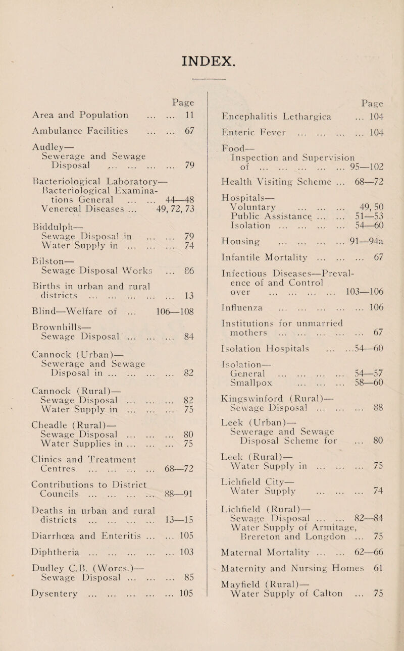 INDEX. Page Area and Population ... 11 Ambulance Facilities ... 67 Audley— Sewerage and Sewage Disposal . ... 79 Bacteriological Laboratory— Bacteriological Examina- tions General . 44- -48 Venereal Diseases ... 49, 72, 73 Biddulph— Sewage Disposal in 79 Water Supply in . 74 Bilston— Sewage Disposal Works 86 Births in urban and rural districts . 13 Blind—Welfare of 106- -108 Brownhills— Sewage Disposal . • • • 84 Cannock (Urban) — Sewerage and Sewage Disposal in. 82 Cannock (Rural) — Sewage Disposal . 82 Water Supply in . ... 75 Cheadle (Rural)— Sewage Disposal . 80 Water Supplies in. 75 Clinics and Treatment Centres . 68- -72 Contributions to District Councils . 88- -91 Deaths in urban and rural districts . 13- -15 Diarrhoea and Enteritis. 105 Diphtheria .103 Dudley C.B. (Worcs.)— Sewage Disposal . 85 Dysentery .105 Page Encephalitis Lethargica ... 104 Enteric Fever .104 Food— Inspection and Supervision of .95—102 Health Visiting Scheme ... 68—72 Hospitals— Voluntary . 49, 50 Public Assistance. 51—53 Isolation . 54—60 Housing .91—94a Infantile Mortality . 67 Infectious Diseases—Preval¬ ence of and Control over . 103—106 Influenza .106 Institutions for unmarried mothers . 67 Isolation Hospitals .54—60 Isolation— General . 54—57 Smallpox . 58—60 Kingswinford (Rural) — Sewage Disposal . 88 Leek (Urban)— Sewerage and Sewage Disposal Scheme for ... 80 Leek (Rural)— Water Supply in . 75 Lichfield City— Water Supply . 74 Lichfield (Rural)— Sewage Disposal . 82—84 Water Supply of Armitage, Brereton and Longdon ... 75 Maternal Mortality . 62—66 Maternity and Nursing Homes 61 Mayfield (Rural) — Water Supply of Calton ... 75